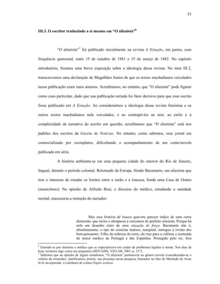 53
III.3. O escritor traduzindo a si mesmo em “O alienista”6
“O alienista”7
foi publicado inicialmente na revista A Estação, em partes, com
frequência quinzenal, entre 15 de outubro de 1881 e 15 de março de 1882. No capítulo
introdutório, fizemos uma breve exposição sobre a ideologia dessa revista. No item III.2,
transcrevemos uma declaração de Magalhães Junior de que os textos machadianos veiculados
nessa publicação eram mais amenos. Acreditamos, no entanto, que “O alienista” pode figurar
como caso particular, dado que sua publicação seriada foi fator decisivo para que esse escrito
fosse publicado em A Estação. Ao considerarmos a ideologia dessa revista feminina e os
outros textos machadianos nela veiculados, e ao contrapô-los ao teor, ao estilo e à
complexidade da narrativa do escrito em questão, acreditamos que “O alienista” está nos
padrões dos escritos da Gazeta de Notícias. No entanto, como sabemos, esse jornal era
comercializado por exemplares, dificultando o acompanhamento de um conto/novela
publicado em série.
A história ambienta-se em uma pequena cidade do interior do Rio de Janeiro,
Itaguaí, durante o período colonial. Retornado da Europa, Simão Bacamarte, um alienista que
tem o interesse de estudar os limites entre a razão e a loucura, funda uma Casa de Orates
(manicômio). Na opinião de Alfredo Bosi, o discurso do médico, estudando a sanidade
mental, mascararia a intenção do narrador:
Mas essa história de loucos quer-me parecer índice de uma outra
dimensão, que inclui e ultrapassa a caricatura do perfeito alienista. Porque há
nela um desenho claro de uma situação de força. Bacamarte não é,
absolutamente, o tipo do cientista maluco, marginal, entregue à irrisão dos
bem-pensantes. Filho da nobreza da terra, ele traz para a colônia a nomeada
de maior médico de Portugal e das Espanhas. Protegido pelo rei, fora
6
Entende-se por alienista o médico que se especializava em cuidar de problemas ligados à mente. Nos dias de
hoje, teríamos algo como um psiquiatra (HOUAISS; VILLAR, 2001, p. 157).
7
Sabemos que na opinião de alguns estudiosos, “O alienista” pertenceria ao gênero novela (considerando-se o
critério de extensão). Justificamos, porém, sua presença nessa pesquisa, baseados no fato de Machado de Assis
tê-lo incorporado à coletânea de contos Papéis avulsos.
 