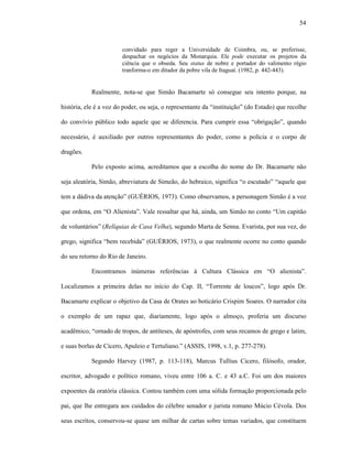 54
convidado para reger a Universidade de Coimbra, ou, se preferisse,
despachar os negócios da Monarquia. Ele pode executar os projetos da
ciência que o obseda. Seu status de nobre e portador do valimento régio
tranforma-o em ditador da pobre vila de Itaguaí. (1982, p. 442-443).
Realmente, nota-se que Simão Bacamarte só consegue seu intento porque, na
história, ele é a voz do poder, ou seja, o representante da “instituição” (do Estado) que recolhe
do convívio público todo aquele que se diferencia. Para cumprir essa “obrigação”, quando
necessário, é auxiliado por outros representantes do poder, como a polícia e o corpo de
dragões.
Pelo exposto acima, acreditamos que a escolha do nome do Dr. Bacamarte não
seja aleatória, Simão, abreviatura de Simeão, do hebraico, significa “o escutado” “aquele que
tem a dádiva da atenção” (GUÉRIOS, 1973). Como observamos, a personagem Simão é a voz
que ordena, em “O Alienista”. Vale ressaltar que há, ainda, um Simão no conto “Um capitão
de voluntários” (Relíquias de Casa Velha), segundo Marta de Senna. Evarista, por sua vez, do
grego, significa “bem recebida” (GUÉRIOS, 1973), o que realmente ocorre no conto quando
do seu retorno do Rio de Janeiro.
Encontramos inúmeras referências à Cultura Clássica em “O alienista”.
Localizamos a primeira delas no início do Cap. II, “Torrente de loucos”, logo após Dr.
Bacamarte explicar o objetivo da Casa de Orates ao boticário Crispim Soares. O narrador cita
o exemplo de um rapaz que, diariamente, logo após o almoço, proferia um discurso
acadêmico, “ornado de tropos, de antíteses, de apóstrofes, com seus recamos de grego e latim,
e suas borlas de Cícero, Apuleio e Tertuliano.” (ASSIS, 1998, v.1, p. 277-278).
Segundo Harvey (1987, p. 113-118), Marcus Tullius Cicero, filósofo, orador,
escritor, advogado e político romano, viveu entre 106 a. C. e 43 a.C. Foi um dos maiores
expoentes da oratória clássica. Contou também com uma sólida formação proporcionada pelo
pai, que lhe entregara aos cuidados do célebre senador e jurista romano Múcio Cévola. Dos
seus escritos, conservou-se quase um milhar de cartas sobre temas variados, que constituem
 