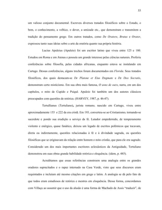 55
um valioso conjunto documental. Escreveu diversos tratados filosóficos sobre o Estado, o
bem, o conhecimento, a velhice, o dever, a amizade etc., que demonstram e transmitem a
tradição do pensamento grego. Em outros tratados, como De Oratore, Brutus e Orator,
expressou tanto suas ideias sobre a arte da oratória quanto sua própria história.
Lucius Apuleius (Apuleio) foi um escritor latino que viveu entre 125 e 180.
Estudou em Roma e em Atenas e possuía um grande interesse pelas ciências naturais. Proferiu
conferências sobre filosofia, pelas cidades africanas, enquanto estava se instalando em
Cartago. Dessas conferências, alguns trechos foram documentados em Florida. Seus tratados
filosóficos, dos quais destacam-se De Platone et Eius Dogmate e De Deo Socratis,
demonstram certo misticismo. Em sua obra mais famosa, O asno de ouro, narra, em um dos
capítulos, o mito de Cupido e Psiquê. Apuleio foi também um dos autores clássicos
preocupados com questões de retórica. (HARVEY, 1987, p. 46-47).
Tertullianus (Tertuliano), jurista romano, nascido em Cartago, viveu entre
aproximadamente 155 e 222 da era cristã. Em 193, converteu-se ao Cristianismo, tornando-se
sacerdote e pondo sua erudição a serviço da fé. Lutador empedernido, de temperamento
violento e enérgico, quase fanático, deixou um legado de escritos polêmicos que tocavam,
direta ou indiretamente, questões relacionadas à fé e à divindade sagrada, ou questões
filosóficas que se originavam da relação entre homem e mito cristão, que para ele era sagrado.
Considerado um dos mais importantes escritores eclesiásticos da Antiguidade, Tertuliano
demonstrou em suas obras grande habilidade retórica e eloquência. (idem, p. 485).
Acreditamos que essas referências constroem uma analogia entre os grandes
oradores supracitados e o rapaz internado na Casa Verde, visto que seus discursos eram
requintados e incluíam até mesmo citações em grego e latim. A analogia se dá pelo fato de
que todos eram estudiosos de retórica e mestres em eloquência. Dessa forma, concordamos
com Villaça ao assumir que o uso da alusão é uma forma de Machado de Assis “traduzir”, de
 