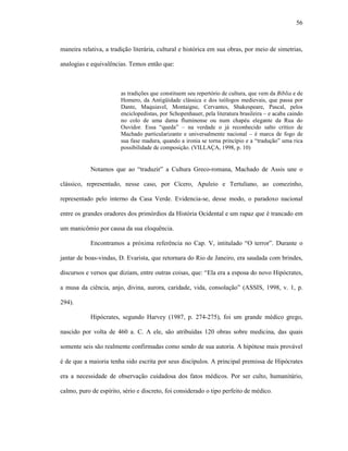 56
maneira relativa, a tradição literária, cultural e histórica em sua obras, por meio de simetrias,
analogias e equivalências. Temos então que:
as tradições que constituem seu repertório de cultura, que vem da Bíblia e de
Homero, da Antigüidade clássica e dos teólogos medievais, que passa por
Dante, Maquiavel, Montaigne, Cervantes, Shakespeare, Pascal, pelos
enciclopedistas, por Schopenhauer, pela literatura brasileira – e acaba caindo
no colo de uma dama fluminense ou num chapéu elegante da Rua do
Ouvidor. Essa “queda” – na verdade o já reconhecido salto crítico de
Machado particularizante e universalmente nacional – é marca de fogo de
sua fase madura, quando a ironia se torna princípio e a “tradução” uma rica
possibilidade de composição. (VILLAÇA, 1998, p. 10)
Notamos que ao “traduzir” a Cultura Greco-romana, Machado de Assis une o
clássico, representado, nesse caso, por Cícero, Apuleio e Tertuliano, ao comezinho,
representado pelo interno da Casa Verde. Evidencia-se, desse modo, o paradoxo nacional
entre os grandes oradores dos primórdios da História Ocidental e um rapaz que é trancado em
um manicômio por causa da sua eloquência.
Encontramos a próxima referência no Cap. V, intitulado “O terror”. Durante o
jantar de boas-vindas, D. Evarista, que retornara do Rio de Janeiro, era saudada com brindes,
discursos e versos que diziam, entre outras coisas, que: “Ela era a esposa do novo Hipócrates,
a musa da ciência, anjo, divina, aurora, caridade, vida, consolação” (ASSIS, 1998, v. 1, p.
294).
Hipócrates, segundo Harvey (1987, p. 274-275), foi um grande médico grego,
nascido por volta de 460 a. C. A ele, são atribuídas 120 obras sobre medicina, das quais
somente seis são realmente confirmadas como sendo de sua autoria. A hipótese mais provável
é de que a maioria tenha sido escrita por seus discípulos. A principal premissa de Hipócrates
era a necessidade de observação cuidadosa dos fatos médicos. Por ser culto, humanitário,
calmo, puro de espírito, sério e discreto, foi considerado o tipo perfeito de médico.
 