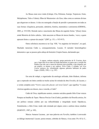 57
As Musas eram nove irmãs (Calíope, Clio, Polímnia, Euterpe, Terpsícore, Erato,
Melopômene, Talia e Urânia), filhas de Mnemosine e de Zeus, tidas como as cantoras divinas
que alegravam os deuses. A elas era outorgada a função de presidir o pensamento em todas as
suas formas: eloquência, persuasão, sabedoria, história, matemática e astronomia (GRIMAL,
2005, p. 319-320). Hesíodo narra o nascimento das Musas da seguinte forma: “[Zeus] Amou
ainda Memória de belos cabelos, / dela nasceram as Musas de áureos bandos, / nove, a quem
aprazem festas e o prazer da canção.” (2007, p. 151, v. 915-917).
Outra referência encontra-se no Cap. VIII, “As angústias do boticário”, no qual,
Machado menciona Catão e, consequentemente, Lucano. O narrador heterodiegético
demonstra o que se passava pela cabeça do boticário Crispim Soares, declarando que:
A esposa, senhora máscula, amiga particular de D. Evarista, dizia
que o lugar dele era ao lado de Simão Bacamarte; ao passo que o coração lhe
bradava que não, que a causa do alienista estava perdida, e que ninguém, por
ato próprio, se amarra a um cadáver. Fê-lo Catão, é verdade, sed victa
Catoni, pensava ele, relembrando algumas palestras habituais do padre
Lopes. (ASSIS, 1998, v.1, p. 307)
Em nota de rodapé, o organizador da antologia utilizada, John Gledson, informa
que a expressão em latim contida no trecho acima foi retirada da obra Farsália, de Lucano, e
a versão completa seria “Victrix causa diis placuit, sed victa Catoni”, que significa “A causa
vitoriosa agradou aos deuses, mas a vencida, a Catão”.
Catão de Útica, republicano austero, cometeu suicidou quando Júlio César venceu
Pompeu na batalha de Tapso. Marcus Porcius Cato (Catão), partidário da filosofia estoica, foi
um político romano célebre por sua inflexibilidade e integridade moral. Opunha-se,
frontalmente, a Júlio César, tendo sido retratado por alguns como a antítese desse estadista
(HARVEY, 1987, p. 105).
Marcus Annaeus Lucanus, por suas palavras em Farsália, também é convocado
ao diálogo intertextual. Lucano, poeta romano, sobrinho de Sêneca, viveu entre 39 e 65 d. C.,
 