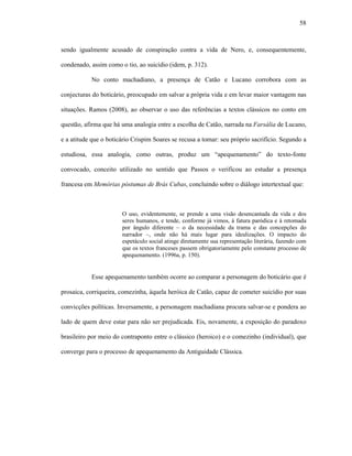 58
sendo igualmente acusado de conspiração contra a vida de Nero, e, consequentemente,
condenado, assim como o tio, ao suicídio (idem, p. 312).
No conto machadiano, a presença de Catão e Lucano corrobora com as
conjecturas do boticário, preocupado em salvar a própria vida e em levar maior vantagem nas
situações. Ramos (2008), ao observar o uso das referências a textos clássicos no conto em
questão, afirma que há uma analogia entre a escolha de Catão, narrada na Farsália de Lucano,
e a atitude que o boticário Crispim Soares se recusa a tomar: seu próprio sacrifício. Segundo a
estudiosa, essa analogia, como outras, produz um “apequenamento” do texto-fonte
convocado, conceito utilizado no sentido que Passos o verificou ao estudar a presença
francesa em Memórias póstumas de Brás Cubas, concluindo sobre o diálogo intertextual que:
O uso, evidentemente, se prende a uma visão desencantada da vida e dos
seres humanos, e tende, conforme já vimos, à fatura paródica e à retomada
por ângulo diferente – o da necessidade da trama e das concepções do
narrador –, onde não há mais lugar para idealizações. O impacto do
espetáculo social atinge diretamente sua representação literária, fazendo com
que os textos franceses passem obrigatoriamente pelo constante processo de
apequenamento. (1996a, p. 150).
Esse apequenamento também ocorre ao comparar a personagem do boticário que é
prosaica, corriqueira, comezinha, àquela heróica de Catão, capaz de cometer suicídio por suas
convicções políticas. Inversamente, a personagem machadiana procura salvar-se e pondera ao
lado de quem deve estar para não ser prejudicada. Eis, novamente, a exposição do paradoxo
brasileiro por meio do contraponto entre o clássico (heroico) e o comezinho (individual), que
converge para o processo de apequenamento da Antiguidade Clássica.
 