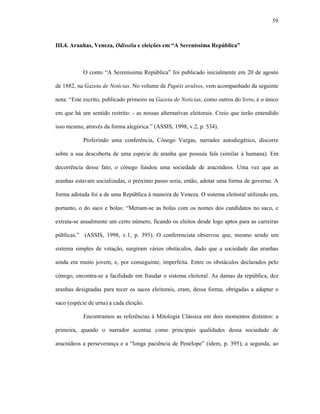 59
III.4. Aranhas, Veneza, Odisséia e eleições em “A Sereníssima República”
O conto “A Sereníssima República” foi publicado inicialmente em 20 de agosto
de 1882, na Gazeta de Notícias. No volume de Papéis avulsos, vem acompanhado da seguinte
nota: “Este escrito, publicado primeiro na Gazeta de Notícias, como outros do livro, é o único
em que há um sentido restrito: - as nossas alternativas eleitorais. Creio que terão entendido
isso mesmo, através da forma alegórica.” (ASSIS, 1998, v.2, p. 534).
Proferindo uma conferência, Cônego Vargas, narrador autodiegético, discorre
sobre a sua descoberta de uma espécie de aranha que possuía fala (similar à humana). Em
decorrência desse fato, o cônego fundou uma sociedade de aracnídeos. Uma vez que as
aranhas estavam socializadas, o próximo passo seria, então, adotar uma forma de governo. A
forma adotada foi a de uma República à maneira de Veneza. O sistema eleitoral utilizado era,
portanto, o do saco e bolas: “Metiam-se as bolas com os nomes dos candidatos no saco, e
extraía-se anualmente um certo número, ficando os eleitos desde logo aptos para as carreiras
públicas.” (ASSIS, 1998, v.1, p. 395). O conferencista observou que, mesmo sendo um
sistema simples de votação, surgiram vários obstáculos, dado que a sociedade das aranhas
ainda era muito jovem, e, por conseguinte, imperfeita. Entre os obstáculos declarados pelo
cônego, encontra-se a facilidade em fraudar o sistema eleitoral. As damas da república, dez
aranhas designadas para tecer os sacos eleitorais, eram, dessa forma, obrigadas a adaptar o
saco (espécie de urna) a cada eleição.
Encontramos as referências à Mitologia Clássica em dois momentos distintos: a
primeira, quando o narrador acentua como principais qualidades dessa sociedade de
aracnídeos a perseverança e a “longa paciência de Penélope” (idem, p. 395); a segunda, ao
 
