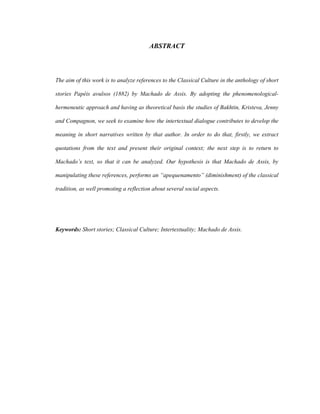 ABSTRACT
The aim of this work is to analyze references to the Classical Culture in the anthology of short
stories Papéis avulsos (1882) by Machado de Assis. By adopting the phenomenological-
hermeneutic approach and having as theoretical basis the studies of Bakhtin, Kristeva, Jenny
and Compagnon, we seek to examine how the intertextual dialogue contributes to develop the
meaning in short narratives written by that author. In order to do that, firstly, we extract
quotations from the text and present their original context; the next step is to return to
Machado’s text, so that it can be analyzed. Our hypothesis is that Machado de Assis, by
manipulating these references, performs an “apequenamento” (diminishment) of the classical
tradition, as well promoting a reflection about several social aspects.
Keywords: Short stories; Classical Culture; Intertextuality; Machado de Assis.
 