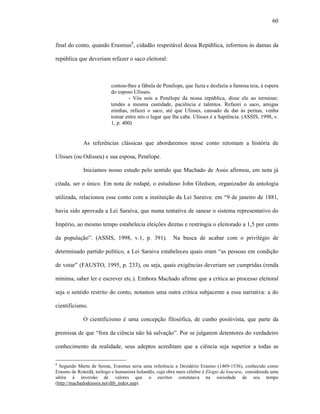 60
final do conto, quando Erasmus8
, cidadão respeitável dessa República, informou às damas da
república que deveriam refazer o saco eleitoral:
contou-lhes a fábula de Penélope, que fazia e desfazia a famosa teia, à espera
do esposo Ulisses.
- Vós sois a Penélope da nossa república, disse ele ao terminar;
tendes a mesma castidade, paciência e talentos. Refazei o saco, amigas
minhas, refazei o saco, até que Ulisses, cansado de dar às pernas, venha
tomar entre nós o lugar que lhe cabe. Ulisses é a Sapiência. (ASSIS, 1998, v.
1, p. 400)
As referências clássicas que abordaremos nesse conto retomam a história de
Ulisses (ou Odisseu) e sua esposa, Penélope.
Iniciamos nosso estudo pelo sentido que Machado de Assis afirmou, em nota já
citada, ser o único. Em nota de rodapé, o estudioso John Gledson, organizador da antologia
utilizada, relacionou esse conto com a instituição da Lei Saraiva: em “9 de janeiro de 1881,
havia sido aprovada a Lei Saraiva, que numa tentativa de sanear o sistema representativo do
Império, ao mesmo tempo estabelecia eleições diretas e restringia o eleitorado a 1,5 por cento
da população”. (ASSIS, 1998, v.1, p. 391). Na busca de acabar com o privilégio de
determinado partido político, a Lei Saraiva estabeleceu quais eram “as pessoas em condição
de votar” (FAUSTO, 1995, p. 233), ou seja, quais exigências deveriam ser cumpridas (renda
mínima, saber ler e escrever etc.). Embora Machado afirme que a crítica ao processo eleitoral
seja o sentido restrito do conto, notamos uma outra crítica subjacente a essa narrativa: a do
cientificismo.
O cientificismo é uma concepção filosófica, de cunho positivista, que parte da
premissa de que “fora da ciência não há salvação”. Por se julgarem detentores do verdadeiro
conhecimento da realidade, seus adeptos acreditam que a ciência seja superior a todas as
8
Segundo Marta de Senna, Erasmus seria uma referência a Desidério Erasmo (1469-1536), conhecido como
Erasmo de Roterdã, teólogo e humanista holandês, cuja obra mais célebre é Elogio da loucura, considerada uma
sátira à inversão de valores que o escritor constatava na sociedade de seu tempo
(http://machadodeassis.net/dtb_index.asp).
 