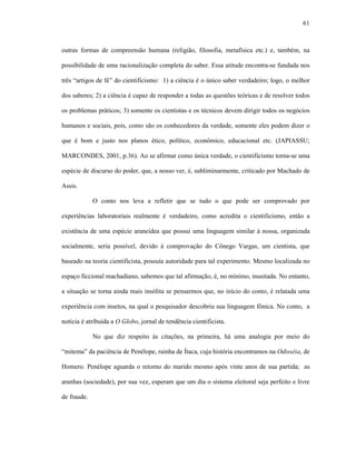 61
outras formas de compreensão humana (religião, filosofia, metafísica etc.) e, também, na
possibilidade de uma racionalização completa do saber. Essa atitude encontra-se fundada nos
três “artigos de fé” do cientificismo: 1) a ciência é o único saber verdadeiro; logo, o melhor
dos saberes; 2) a ciência é capaz de responder a todas as questões teóricas e de resolver todos
os problemas práticos; 3) somente os cientistas e os técnicos devem dirigir todos os negócios
humanos e sociais, pois, como são os conhecedores da verdade, somente eles podem dizer o
que é bom e justo nos planos ético, político, econômico, educacional etc. (JAPIASSU;
MARCONDES, 2001, p.36). Ao se afirmar como única verdade, o cientificismo torna-se uma
espécie de discurso do poder, que, a nosso ver, é, subliminarmente, criticado por Machado de
Assis.
O conto nos leva a refletir que se tudo o que pode ser comprovado por
experiências laboratoriais realmente é verdadeiro, como acredita o cientificismo, então a
existência de uma espécie araneídea que possui uma linguagem similar à nossa, organizada
socialmente, seria possível, devido à comprovação do Cônego Vargas, um cientista, que
baseado na teoria cientificista, possuía autoridade para tal experimento. Mesmo localizada no
espaço ficcional machadiano, sabemos que tal afirmação, é, no mínimo, inusitada. No entanto,
a situação se torna ainda mais insólita se pensarmos que, no início do conto, é relatada uma
experiência com insetos, na qual o pesquisador descobriu sua linguagem fônica. No conto, a
notícia é atribuída a O Globo, jornal de tendência cientificista.
No que diz respeito às citações, na primeira, há uma analogia por meio do
“mitema” da paciência de Penélope, rainha de Ítaca, cuja história encontramos na Odisséia, de
Homero. Penélope aguarda o retorno do marido mesmo após vinte anos de sua partida; as
aranhas (sociedade), por sua vez, esperam que um dia o sistema eleitoral seja perfeito e livre
de fraude.
 