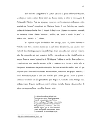 62
Para ressaltar a importância da Cultura Clássica na práxis literária machadiana,
apontaremos outros escritos desse autor que fazem menção a obras e personagens da
Antiguidade Clássica. Para que possamos promover esse levantamento, utilizamos o sítio
Machado de Assis.net9
, organizado por Marta de Senna. A obra Odisséia, por exemplo,
também é citada em Esaú e Jacó. A história de Penélope e Ulisses é, por sua vez, retomada
nos romances Helena e Dom Casmurro e, também, nos contos “A mulher de preto”, “A
parasita azul”, “Eterno!” e “O sainete”.
Na segunda citação, encontramos outra analogia, dessa vez, quanto ao tema do
“trabalho sem fim”. Erasmus declara que as dez damas da república, que teciam o saco
eleitoral, são as Penélope daquela sociedade; logo, devem remodelar, mais uma vez, essa urna
até o dia em que não seja mais necessário fazê-lo – mas será que esse dia existirá? Assim, as
aranhas ligam-se a outro “mitema”, o da fidelidade de Penélope ao marido. Essa mulher tece
exaustivamente uma mortalha durante o dia e a desmanchava durante a noite, não se
entregando, dessa forma, aos pretendentes que a forçavam a tomar tal decisão, uma vez que
julgavam que Ulisses estivesse morto. Resumidamente, temos que, na epopeia homérica, a
rainha Penélope se propôs a fazer uma mortalha para Laertes, pai de Ulisses, e quando a
terminasse escolheria um dos pretendentes para desposá-la. Contudo, como Penélope tinha
ainda esperança de que o marido estivesse vivo, tecia a mortalha durante o dia, aos olhos de
todos, mas a desmanchava, escondida, durante a noite:
De cólera chorando, o cetro arroja;
Comisera-se o povo. À queixa amarga,
Em roda emudeceram, mas Antino,
Rompe o silêncio: “Altóloquo e impotente,
Da ignomínia o ferrete em nós imprime?
A ninguém mais, Telêmaco, a mãe cara
Somente arguas, que de astúcias mestra,
Quatro anos quase, nos contrista, ilusos
De promessas, recados e esperanças,
9
http://machadodeassis.net/dtb_index.asp
 