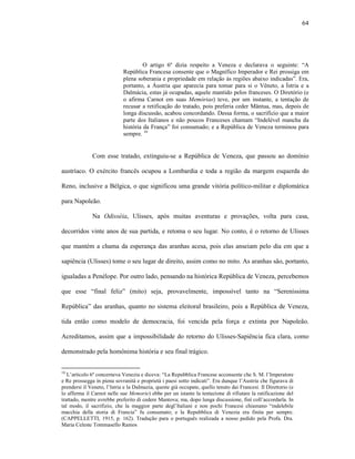 64
O artigo 6º dizia respeito a Veneza e declarava o seguinte: “A
República Francesa consente que o Magnífico Imperador e Rei prossiga em
plena soberania e propriedade em relação às regiões abaixo indicadas”. Era,
portanto, a Áustria que aparecia para tomar para si o Vêneto, a Ístria e a
Dalmácia, estas já ocupadas, aquele mantido pelos franceses. O Diretório (e
o afirma Carnot em suas Memórias) teve, por um instante, a tentação de
recusar a retificação do tratado, pois preferia ceder Mântua, mas, depois de
longa discussão, acabou concordando. Dessa forma, o sacrifício que a maior
parte dos Italianos e não poucos Franceses chamam “Indelével mancha da
história da França” foi consumado; e a República de Veneza terminou para
sempre. 10
Com esse tratado, extinguiu-se a República de Veneza, que passou ao domínio
austríaco. O exército francês ocupou a Lombardia e toda a região da margem esquerda do
Reno, inclusive a Bélgica, o que significou uma grande vitória político-militar e diplomática
para Napoleão.
Na Odisséia, Ulisses, após muitas aventuras e provações, volta para casa,
decorridos vinte anos de sua partida, e retoma o seu lugar. No conto, é o retorno de Ulisses
que mantém a chama da esperança das aranhas acesa, pois elas anseiam pelo dia em que a
sapiência (Ulisses) tome o seu lugar de direito, assim como no mito. As aranhas são, portanto,
igualadas a Penélope. Por outro lado, pensando na histórica República de Veneza, percebemos
que esse “final feliz” (mito) seja, provavelmente, impossível tanto na “Sereníssima
República” das aranhas, quanto no sistema eleitoral brasileiro, pois a República de Veneza,
tida então como modelo de democracia, foi vencida pela força e extinta por Napoleão.
Acreditamos, assim que a impossibilidade do retorno do Ulisses-Sapiência fica clara, como
demonstrado pela homônima história e seu final trágico.
10
L’articolo 6º concerneva Venezia e diceva: “La Repubblica Francese acconsente che S. M. l’Imperatore
e Re prossegga in piena sovranità e proprietà i paesi sotto indicati”. Era dunque l’Austria che figurava di
prendersi il Veneto, l’Istria e la Dalmazia, queste già occupate, quello tenuto dai Francesi. Il Direttorio (e
lo afferma il Carnot nelle sue Memorie) ebbe per un istante la tentazione di rifiutare la ratificazione del
trattado, mentre avrebbe preferito di cedere Mantova; ma, dopo lunga discussione, finì coll’accordarla. In
tal modo, il sacrifizio, che la maggior parte degl’Italiani e non pochi Francesi chiamano “indelebile
macchia della storia di Francia” fu consumato; e la Repubblica di Venezia era finita per sempre.
(CAPPELLETTI, 1915, p. 162). Tradução para o português realizada a nosso pedido pela Profa. Dra.
Maria Celeste Tommasello Ramos
 