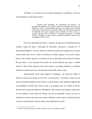 65
No Brasil, a Lei Saraiva foi uma tentativa frustrada de restabelecer o trono ao
Ulisses-Sapiência, como declara Fausto:
Pensada como instrumento de moralização das eleições e de
ampliação da cidadania, a Lei Saraiva começou a ser aplicada com êxito nas
eleições de 1881. As unanimidades pareciam ter acabado, pois o Partido
Conservador, embora ficasse em minoria, elegeu uma expressiva bancada de
47 deputados. Nos anos seguintes porém voltaram os velhos vícios, as
fraudes e pressões sobre os eleitores. A esperança de alcançar a “verdade
eleitoral”, desejada nos meios urbanos e letrados do Império, acabou assim
se apagando. (1995, p. 233)
Com essa observação de Fausto, a “alegoria” da qual nos fala Machado torna-se
evidente. Tendo em mente a declaração do historiador, retomemos a narrativa de “A
Sereníssima República”. No texto narrado, há inúmeras tentativas de mudança de um sistema
eleitoral falho, bem como a ilusão da eficiência da última mudança. Essa ilusão termina,
porém, com a eleição seguinte, no momento em que se descobrem outras formas de fraudes.
Há, por último, a nova esperança de encontrar um sistema diferente, que traga a “verdade
eleitoral”. Dessa forma, podemos notar como ambas as sociedades (brasileira e araneídea)
sofreram os mesmos processos e anseiam por um final feliz, como no mito.
Implicitamente, existe outra perspectiva mitológica: a da origem da aranha. A
história de Aracne está narrada no livro VI d’ As metamorfoses11
, de Ovídio. Aracne era uma
jovem com grande reputação na arte de tecer. A garota, porém, muito orgulhosa, julgando que
sua habilidade de tecelã fosse maior do que a de qualquer outro ser, mortal ou divino,
desafiou Atena, deusa das fiandeiras e bordadeiras. Atena aceitou a provocação e representou,
em seu bordado, os doze deuses do Olimpo, em toda sua majestade. Aracne, por sua vez,
representou os amores dos deuses por mortais. Ultrajada, a deusa rasgou o bordado da garota
e puniu-a, transformando-a em uma aranha, presa eternamente a seu fio:
11
A obra de Ovídio, Metamorfoses, também é citada no conto “As academias de Sião”.
 