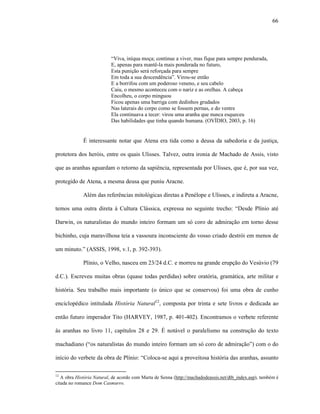 66
“Viva, iníqua moça; continue a viver, mas fique para sempre pendurada,
E, apenas para mantê-la mais ponderada no futuro,
Esta punição será reforçada para sempre
Em toda a sua descendência”. Virou-se então
E a borrifou com um poderoso veneno, e seu cabelo
Caiu, o mesmo aconteceu com o nariz e as orelhas. A cabeça
Encolheu, o corpo minguou
Ficou apenas uma barriga com dedinhos grudados
Nas laterais do corpo como se fossem pernas, e do ventre
Ela continuava a tecer: virou uma aranha que nunca esqueceu
Das habilidades que tinha quando humana. (OVÍDIO, 2003, p. 16)
É interessante notar que Atena era tida como a deusa da sabedoria e da justiça,
protetora dos heróis, entre os quais Ulisses. Talvez, outra ironia de Machado de Assis, visto
que as aranhas aguardam o retorno da sapiência, representada por Ulisses, que é, por sua vez,
protegido de Atena, a mesma deusa que puniu Aracne.
Além das referências mitológicas diretas a Penélope e Ulisses, e indireta a Aracne,
temos uma outra direta à Cultura Clássica, expressa no seguinte trecho: “Desde Plínio até
Darwin, os naturalistas do mundo inteiro formam um só coro de admiração em torno desse
bichinho, cuja maravilhosa teia a vassoura inconsciente do vosso criado destrói em menos de
um minuto.” (ASSIS, 1998, v.1, p. 392-393).
Plínio, o Velho, nasceu em 23/24 d.C. e morreu na grande erupção do Vesúvio (79
d.C.). Escreveu muitas obras (quase todas perdidas) sobre oratória, gramática, arte militar e
história. Seu trabalho mais importante (o único que se conservou) foi uma obra de cunho
enciclopédico intitulada História Natural12
, composta por trinta e sete livros e dedicada ao
então futuro imperador Tito (HARVEY, 1987, p. 401-402). Encontramos o verbete referente
às aranhas no livro 11, capítulos 28 e 29. É notável o paralelismo na construção do texto
machadiano (“os naturalistas do mundo inteiro formam um só coro de admiração”) com o do
início do verbete da obra de Plínio: “Coloca-se aqui a proveitosa história das aranhas, assunto
12
A obra História Natural, de acordo com Marta de Senna (http://machadodeassis.net/dtb_index.asp), também é
citada no romance Dom Casmurro.
 
