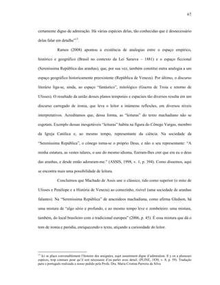 67
certamente digno de admiração. Há várias espécies delas, tão conhecidas que é desnecessário
delas falar em detalhe”13
.
Ramos (2008) apontou a existência de analogias entre o espaço empírico,
histórico e geográfico (Brasil no contexto da Lei Saraiva – 1881) e o espaço ficcional
(Sereníssima República das aranhas), que, por sua vez, também constitui outra analogia a um
espaço geográfico historicamente preexistente (República de Veneza). Por último, o discurso
literário liga-se, ainda, ao espaço “fantástico”, mitológico (Guerra de Troia e retorno de
Ulisses). O resultado da união desses planos temporais e espaciais tão diversos resulta em um
discurso carregado de ironia, que leva o leitor a inúmeras reflexões, em diversos níveis
interpretativos. Acreditamos que, dessa forma, as “leituras” do texto machadiano não se
esgotam. Exemplo dessas inesgotáveis “leituras” habita na figura do Cônego Vargas, membro
da Igreja Católica e, ao mesmo tempo, representante da ciência. Na sociedade da
“Sereníssima República”, o cônego torna-se o próprio Deus, e não o seu representante: “A
minha estatura, as vestes talares, o uso do mesmo idioma, fizeram-lhes crer que era eu o deus
das aranhas, e desde então adoraram-me.” (ASSIS, 1998, v. 1, p. 394). Como dissemos, aqui
se encontra mais uma possibilidade de leitura.
Concluímos que Machado de Assis une o clássico, tido como superior (o mito de
Ulisses e Penélope e a História de Veneza) ao comezinho, risível (uma sociedade de aranhas
falantes). Na “Sereníssima República” de aracnídeos machadiana, como afirma Gledson, há
uma mistura de “algo sério e profundo, e ao mesmo tempo leve e zombeteiro: uma mistura,
também, do local brasileiro com o tradicional europeu” (2006, p. 45). É essa mistura que dá o
tom de ironia e paródia, enriquecendo o texto, atiçando a curiosidade do leitor.
13
Ici se place convenablement l’histoire des araignées, sujet assurément digne d’admiration. Il y en a plusieurs
espèces, trop connues pour qu’il soit nécessaire d’en parler avec detail. (PLINE, 1830, v. 8, p. 59). Tradução
para o português realizada a nosso pedido pela Profa. Dra. Maria Cristina Parreira da Silva
 