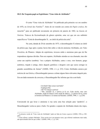 68
III.5. Da Teogonia pagã ao Espiritismo: “Uma visita de Alcibíades”
O conto “Uma visita de Alcibíades” foi publicado pela primeira vez em outubro
de 1876, no Jornal das Famílias14
. Antes de ser reunido aos contos de Papéis avulsos, foi
reescrito15
para ser publicado novamente em primeiro de janeiro de 1882, na Gazeta de
Notícias. Trata-se da ficcionalização do gênero epistolar, uma vez que em seu subtítulo
especifica-se “Carta do desembargador X... ao chefe de polícia da corte”.
Na carta, datada de 20 de setembro de 1875, o desembargador X relatou ao chefe
de polícia que, logo após o jantar, havia lido sobre a vida do ateniense Alcibíades, em Vidas
Paralelas, de Plutarco. Adepto do espiritismo, invocou então o ateniense para que ele lhe
respondesse algumas dúvidas. Para seu espanto, Alcibíades atendeu ao seu chamado, mas não
como um espírito (sombra): “era o próprio Alcibíades, carne e osso, vero homem, grego
autêntico, trajado à antiga, cheio daquela gentileza e desgarre com que usava arengar às
grandes assembléias de Atenas” (ASSIS, 1998, v.1, p. 233). Como Alcibíades ansiava por
notícias de sua Grécia, o Desembargador passou a relatar alguns fatos relevantes daquele país.
Em um dado momento da conversa, o Desembargador lhe informa que iria a um baile:
- Um baile? Que coisa é um baile?
- Expliquei-lho.
- Ah! Ver dançar a pírrica!
- Não, emendei eu, a pírrica já lá vai. Cada século, meu caro
Alcibíades, muda de danças como muda de idéias [...] a pírrica foi-se, como
os homens de Plutarco e os numes de Hesíodo. (ASSIS, 1998, v. 1, p.236)
Convencido de que levar o ateniense à rua seria uma boa solução para “perdê-lo”, o
Desembargador vestiu-se para o baile. Foi grande o espanto de Alcibíades diante dos trajes,
14
A primeira versão de “Uma visita de Alcibíades” pode ser lida em Contos esparsos (ASSIS, 1956, p. 203-
207).
15
Como afirma o próprio Machado: “Este escrito teve um primeiro texto, que reformei totalmente mais tarde,
não aproveitando mais do que a idéia.” (ASSIS, 1998, v. 2, p. 534)
 