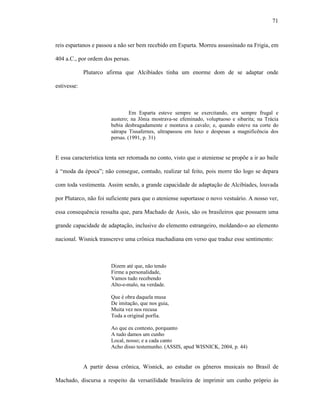 71
reis espartanos e passou a não ser bem recebido em Esparta. Morreu assassinado na Frigia, em
404 a.C., por ordem dos persas.
Plutarco afirma que Alcibíades tinha um enorme dom de se adaptar onde
estivesse:
Em Esparta esteve sempre se exercitando, era sempre frugal e
austero; na Jônia mostrava-se efeminado, voluptuoso e sibarita; na Trácia
bebia desbragadamente e montava a cavalo; e, quando esteve na corte do
sátrapa Tissafernes, ultrapassou em luxo e despesas a magnificência dos
persas. (1991, p. 31)
E essa característica tenta ser retomada no conto, visto que o ateniense se propõe a ir ao baile
à “moda da época”; não consegue, contudo, realizar tal feito, pois morre tão logo se depara
com toda vestimenta. Assim sendo, a grande capacidade de adaptação de Alcibíades, louvada
por Plutarco, não foi suficiente para que o ateniense suportasse o novo vestuário. A nosso ver,
essa consequência ressalta que, para Machado de Assis, são os brasileiros que possuem uma
grande capacidade de adaptação, inclusive do elemento estrangeiro, moldando-o ao elemento
nacional. Wisnick transcreve uma crônica machadiana em verso que traduz esse sentimento:
Dizem até que, não tendo
Firme a personalidade,
Vamos tudo recebendo
Alto-e-malo, na verdade.
Que é obra daquela musa
De imitação, que nos guia,
Muita vez nos recusa
Toda a original porfia.
Ao que eu contesto, porquanto
A tudo damos um cunho
Local, nosso; e a cada canto
Acho disso testemunho. (ASSIS, apud WISNICK, 2004, p. 44)
A partir dessa crônica, Wisnick, ao estudar os gêneros musicais no Brasil de
Machado, discursa a respeito da versatilidade brasileira de imprimir um cunho próprio às
 