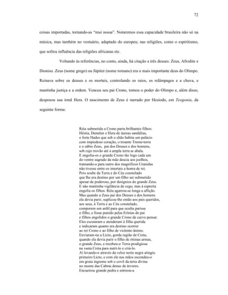 72
coisas importadas, tornando-as “mui nossa”. Notaremos essa capacidade brasileira não só na
música, mas também no vestuário, adaptado do europeu; nas religiões, como o espiritismo,
que sofreu influência das religiões africanas etc.
Voltando às referências, no conto, ainda, há citação a três deuses: Zeus, Afrodite e
Dioniso. Zeus (nome grego) ou Júpiter (nome romano) era o mais importante deus do Olimpo.
Reinava sobre os deuses e os mortais, controlando os raios, os relâmpagos e a chuva, e
mantinha justiça e a ordem. Venceu seu pai Crono, tomou o poder do Olimpo e, além disso,
desposou sua irmã Hera. O nascimento de Zeus é narrado por Hesíodo, em Teogonia, da
seguinte forma:
Réia submetida a Crono pariu brilhantes filhos:
Héstia, Deméter e Hera de áureas sandálias,
o forte Hades que sob o chão habita um palácio
com impiedoso coração, o troante Treme-terra
e o sábio Zeus, pai dos Deuses e dos homens,
sob cujo trovão até a ampla terra se abala.
E engolia-os o grande Crono tão logo cada um
do ventre sagrado da mãe descia aos joelhos,
tramando-o para outro dos magníficos Uranidas
não tivesse entre os imortais a honra de rei.
Pois soube da Terra e do Céu constelado
que lhe era destino por um filho ser submetido
apesar de poderoso, por desígnios do grande Zeus.
E não mantinha vigilância de cego, mas à espreita
engolia os filhos. Réia agarrou-se longa a aflição.
Mas quando a Zeus pai dos Deuses e dos homens
ela devia parir, suplicou-lhe então aos pais queridos,
aos seus, à Terra e ao Céu constelado,
comporem um ardil para que oculta parisse
o filho, e fosse punido pelas Erínias do pai
e filhos engolidos o grande Crono de curvo pensar.
Eles escutaram e atenderam à filha querida
e indicaram quanto era destino ocorrer
ao rei Crono e ao filho de violento ânimo.
Enviaram-na a Licto, gorda região de Creta,
quando ela devia parir o filho de ótimas armas,
o grande Zeus, e recebeu-o Terra prodigiosa
na vasta Creta para nutri-lo e criá-lo.
Aí levando-o através da veloz noite negra atingiu
primeiro Licto, e com ele nas mãos escondeu-o
em gruta íngreme sob o covil da terra divina
no monte das Cabras denso de árvores.
Encueirou grande pedra e entreou-a
 