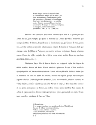 74
Cípria porque nasceu na undosa Chipre,
e Amor-do-pênis porque saiu do pênis à luz.
Eros acompanhou-a, Desejo seguiu-a belo,
tão logo nasceu e foi para a grei dos Deuses.
Esta honra tem dês o começo e na partilha
coube-lhe entre homens e Deuses imortais
as conversas de moças, os sorrisos, os enganos,
o doce gozo, o amor e a meiguice.
(HESÍODO, 2007, p. 113, v. 188-206)
Afrodite é tão conhecida pelos casos amorosos (ver item III.2) quanto pela sua
cólera. Foi ela, por exemplo, que puniu as mulheres de Lemnos por não à honrarem; que
castigou as filhas de Cíniras, forçando-as a se prostituírem; que, por ciúmes de Ares, puniu
Eos. Afrodite também se encontra relacionada ao estopim da Guerra de Troia, pois é ela que
oferece a mão de Helena a Páris, por esse motivo protegeu os troianos durante a famosa
guerra. Como não pôde, contudo, dar a vitória a esse povo, assistiu Eneas em sua fuga
(GRIMAL, 2005, p. 10-11).
Dioniso ou Baco, filho de Zeus e Sêmele, era o deus da vinha, do vinho e do
delírio místico. Amada por Zeus, Sêmele recebeu a promessa de que o deus atenderia
qualquer pedido seu, exceto tornar-se imortal. Assim, atiçada por Hera, pediu ao amado que
se mostrasse em todo seu poder. No entanto, morreu em seguida, porque não conseguiu
suportar tal visão. Ciente da gravidez de Sêmele, Zeus, imediatamente, arrancou a criança do
ventre materno, cosendo-a dentro de sua coxa. Ao fim do tempo, o deus tirou então Dioniso
da sua perna, entregando-o a Hermes, de modo a evitar o ciúme de Hera. Para escapar da
cólera da esposa de Zeus, Dioniso viajou por diversos países, expandindo seu culto. Ovídio
narra como foi a introdução de Baco em Tebas:
O deus chegou,
E os campos bramiram com um clamor festivo. Multidões de
Pessoas da cidade, homens e mulheres,
Velhos, jovens, patrícios e plebeus,
Todos misturados, participavam
Das celebrações a esse deus ainda desconhecido.
[...]
 