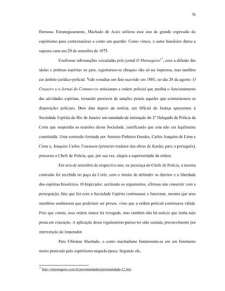 76
Borneau. Estrategicamente, Machado de Assis utilizou esse ano de grande expressão do
espiritismo para contextualizar o conto em questão. Como vimos, o autor brasileiro datou a
suposta carta em 20 de setembro de 1875.
Conforme informações veiculadas pelo jornal O Mensageiro17
, com a difusão das
ideias e práticas espíritas no país, registraram-se choques não só na imprensa, mas também
em âmbito jurídico-policial. Vale ressaltar um fato ocorrido em 1881, no dia 28 de agosto: O
Cruzeiro e o Jornal do Commercio noticiaram a ordem policial que proibia o funcionamento
das atividades espíritas, tornando passíveis de sanções penais aqueles que contrariassem as
disposições policiais. Dois dias depois da notícia, um Oficial de Justiça apresentou à
Sociedade Espírita do Rio de Janeiro um mandado de intimação do 2º Delegado de Polícia da
Corte que suspendia as reuniões dessa Sociedade, justificando que esta não era legalmente
constituída. Uma comissão formada por Antonio Pinheiro Guedes, Carlos Joaquim de Lima e
Cirne e, Joaquim Carlos Travassos (primeiro tradutor das obras de Kardec para o português),
procurou o Chefe de Polícia, que, por sua vez, alegou a superioridade da ordem.
Em seis de setembro do respectivo ano, na presença do Chefe de Polícia, a mesma
comissão foi recebida no paço da Corte, com o intuito de defender os direitos e a liberdade
dos espíritas brasileiros. O Imperador, aceitando os argumentos, afirmou não consentir com a
perseguição, fato que fez com a Sociedade Espírita continuasse a funcionar, mesmo que seus
membros soubessem que poderiam ser presos, visto que a ordem policial continuava válida.
Pelo que consta, essa ordem nunca foi revogada, mas também não há notícia que tenha sido
posta em execução. A aplicação desse regulamento parece ter sido sustada, provavelmente por
intervenção do Imperador.
Para Ubiratan Machado, o conto machadiano fundamenta-se em um fenômeno
muito praticado pelo espiritismo naquela época. Segundo ele,
17
http://omensageiro.com.br/personalidades/personalidade-22.htm
 