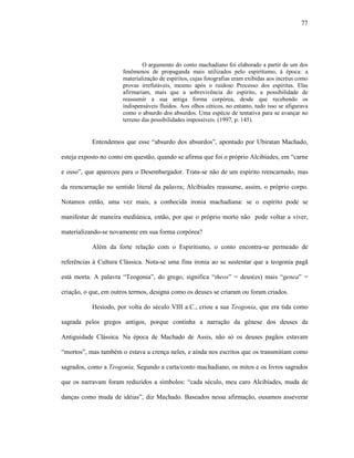 77
O argumento do conto machadiano foi elaborado a partir de um dos
fenômenos de propaganda mais utilizados pelo espiritismo, à época: a
materialização de espíritos, cujas fotografias eram exibidas aos incréus como
provas irrefutáveis, mesmo após o ruidoso Processo dos espíritas. Elas
afirmariam, mais que a sobrevivência do espírito, a possibilidade de
reassumir a sua antiga forma corpórea, desde que recebendo os
indispensáveis fluidos. Aos olhos céticos, no entanto, tudo isso se afigurava
como o absurdo dos absurdos. Uma espécie de tentativa para se avançar no
terreno das possibilidades impossíveis. (1997, p. 145).
Entendemos que esse “absurdo dos absurdos”, apontado por Ubiratan Machado,
esteja exposto no conto em questão, quando se afirma que foi o próprio Alcibíades, em “carne
e osso”, que apareceu para o Desembargador. Trata-se não de um espírito reencarnado, mas
da reencarnação no sentido literal da palavra; Alcibíades reassume, assim, o próprio corpo.
Notamos então, uma vez mais, a conhecida ironia machadiana: se o espírito pode se
manifestar de maneira mediúnica, então, por que o próprio morto não pode voltar a viver,
materializando-se novamente em sua forma corpórea?
Além da forte relação com o Espiritismo, o conto encontra-se permeado de
referências à Cultura Clássica. Nota-se uma fina ironia ao se sustentar que a teogonia pagã
está morta. A palavra “Teogonia”, do grego, significa “theos” = deus(es) mais “genea” =
criação, o que, em outros termos, designa como os deuses se criaram ou foram criados.
Hesíodo, por volta do século VIII a.C., criou a sua Teogonia, que era tida como
sagrada pelos gregos antigos, porque continha a narração da gênese dos deuses da
Antiguidade Clássica. Na época de Machado de Assis, não só os deuses pagãos estavam
“mortos”, mas também o estava a crença neles, e ainda nos escritos que os transmitiam como
sagrados, como a Teogonia. Segundo a carta/conto machadiano, os mitos e os livros sagrados
que os narravam foram reduzidos a símbolos: “cada século, meu caro Alcibíades, muda de
danças como muda de idéias”, diz Machado. Baseados nessa afirmação, ousamos asseverar
 