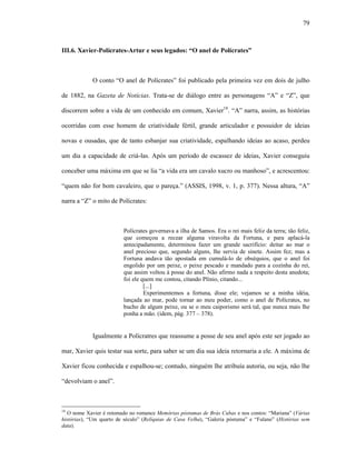 79
III.6. Xavier-Polícrates-Artur e seus legados: “O anel de Polícrates”
O conto “O anel de Polícrates” foi publicado pela primeira vez em dois de julho
de 1882, na Gazeta de Notícias. Trata-se de diálogo entre as personagens “A” e “Z”, que
discorrem sobre a vida de um conhecido em comum, Xavier18
. “A” narra, assim, as histórias
ocorridas com esse homem de criatividade fértil, grande articulador e possuidor de ideias
novas e ousadas, que de tanto esbanjar sua criatividade, espalhando ideias ao acaso, perdeu
um dia a capacidade de criá-las. Após um período de escassez de ideias, Xavier conseguiu
conceber uma máxima em que se lia “a vida era um cavalo xucro ou manhoso”, e acrescentou:
“quem não for bom cavaleiro, que o pareça.” (ASSIS, 1998, v. 1, p. 377). Nessa altura, “A”
narra a “Z” o mito de Polícrates:
Polícrates governava a ilha de Samos. Era o rei mais feliz da terra; tão feliz,
que começou a recear alguma viravolta da Fortuna, e para aplacá-la
antecipadamente, determinou fazer um grande sacrifício: deitar ao mar o
anel precioso que, segundo alguns, lhe servia de sinete. Assim fez; mas a
Fortuna andava tão apostada em cumulá-lo de obséquios, que o anel foi
engolido por um peixe, o peixe pescado e mandado para a cozinha do rei,
que assim voltou à posse do anel. Não afirmo nada a respeito desta anedota;
foi ele quem me contou, citando Plínio, citando...
[...]
Experimentemos a fortuna, disse ele; vejamos se a minha idéia,
lançada ao mar, pode tornar ao meu poder, como o anel de Polícrates, no
bucho de algum peixe, ou se o meu caiporismo será tal, que nunca mais lhe
ponha a mão. (idem, pág. 377 – 378).
Igualmente a Polícratres que reassume a posse de seu anel após este ser jogado ao
mar, Xavier quis testar sua sorte, para saber se um dia sua ideia retornaria a ele. A máxima de
Xavier ficou conhecida e espalhou-se; contudo, ninguém lhe atribuía autoria, ou seja, não lhe
“devolviam o anel”.
18
O nome Xavier é retomado no romance Memórias póstumas de Brás Cubas e nos contos: “Mariana” (Várias
histórias), “Um quarto de século” (Relíquias de Casa Velha), “Galeria póstuma” e “Fulano” (Histórias sem
data).
 