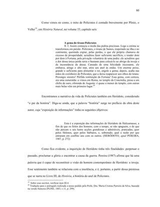 80
Como vimos no conto, o mito de Polícrates é contado brevemente por Plínio, o
Velho19
, em História Natural, no volume 33, capítulo seis:
A gema do tirano Polícrates
II. I. Assim começou a moda das pedras preciosas. Logo a estima se
transformou em paixão. Polícrates, o tirano de Samos, respeitado na ilha e no
continente, querendo expiar, pelas perdas, o que ele próprio chamava de
excesso de prosperidade, acreditou fazer suficiente sacrifício, e render dom
por dom à Fortuna, pela privação voluntária de uma pedra: ele acreditou que
a dor dessa única perda seria o bastante para colocá-lo ao abrigo da inveja e
da inconstância da deusa. Cansado de uma felicidade incessante, ele
embarca, atinge o alto mar, atira seu anel às ondas. Um enorme peixe,
grande o suficiente para alimentar o rei, engole a gema; depois, acaba nas
mãos do cozinheiro de Polícrates, que a deixa reaparecer aos olhos do tirano.
Presságio sinistro! Pérfida restituição da Fortuna! Essa gema, com certeza,
era uma esmeralda: a vimos em Roma, no templo da Concórdia, presa a um
chifre de ouro, oferenda de Augusto: é quase a menor do templo; cem outras
mais belas vêm em primeiro lugar.20
Encontramos a narrativa da vida de Polícrates também em Heródoto, considerado
“o pai da história”. Diga-se ainda, que a palavra “história” surge no prefácio da obra deste
autor, cuja “exposição de informações” tinha os seguintes objetivos:
Esta é a exposição das informações de Heródoto de Halicarnasso, a
fim de que os feitos dos homens, com o tempo, se não apaguem, e de que
não percam o seu lustre acções grandiosas e admiráveis, praticadas, quer
pelos Helenos, quer pelos bárbaros, e, sobretudo, qual a razão por que
entraram em conflito uns com os outros. (HERÓDOTO, apud PEREIRA,
1987, p. 272)
Como fica evidente, a inquirição de Heródoto tinha três finalidades: perpetuar o
passado, proclamar a glória e encontrar a causa da guerra. Pereira (1987) afirma que há uma
palavra que é capaz de reconstituir a visão do homem contemporâneo de Heródoto: a inveja.
Esse sentimento também se relaciona com a insolência, e é, portanto, a partir dessa premissa
que se narra no Livro III, de História, a história do anel de Polícrates.
19
Sobre esse escritor, verificar item III.4.
20
Tradução para o português realizada a nosso pedido pela Profa. Dra. Maria Cristina Parreira da Silva, baseada
na versão francesa (PLINE, 1883, v.11, p. 299).
 