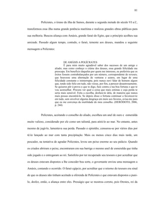 81
Polícrates, o tirano da ilha de Samos, durante a segunda metade do século VI a.C,
transformou essa ilha numa grande potência marítima e realizou grandes obras públicas para
sua melhoria. Buscou aliança com Amásis, grande faraó do Egito, que a princípio acolheu sua
amizade. Passado algum tempo, contudo, o faraó, temente aos deuses, mandou a seguinte
mensagem a Polícrates:
DE AMÁSIS A POLÍCRATES
É para mim muito agradável saber dos sucessos de um amigo e
aliado; mas como conheço o ciúme dos deuses, essa grande felicidade me
preocupa. Em benefício daqueles por quem me interesso, eu preferiria que os
êxitos fossem contrabalançados por um número, correspondente de reveses;
que houvesse uma alternação de venturas e azares, em lugar de uma
felicidade constante e ininterrupta; pois nunca ouvi falar de homem algum
que, tendo sido feliz em tudo, não viesse, por fim, a perecer desastrosamente.
Se quiseres pôr à prova o que te digo, faze contra a tua boa fortuna o que te
vou aconselhar. Procura ver qual a coisa que mais estimas e cuja perda te
seria mais sensível. Feita a escolha, desfaze-te dela, de maneira que nunca
mais possas encontrá-la. Se depois disso a fortuna continuar a favorecer-te
em tudo, sem envolver alguma desgraça em meio aos favores, avisa-me para
que eu me convença da inutilidade do meu conselho. (HERÓDOTO, 2006,
p. 244)
Polícrates, aceitando o conselho do aliado, escolheu um anel de ouro e esmeralda
muito valioso, considerado por ele como um talismã, para atirá-lo ao mar. No entanto, antes
mesmo de jogá-lo, lamentava sua perda. Passado o episódio, censurou-se por vários dias por
tê-lo lançado ao mar com tanta precipitação. Mais ou menos cinco dias mais tarde, um
pescador, na tentativa de agradar Polícrates, levou um peixe enorme ao seu palácio. Quando
os criados abriram o peixe, encontraram em sua barriga o mesmo anel de esmeralda que tinha
sido jogado e o entregaram ao rei. Satisfeito por ter recuperado seu tesouro e por acreditar que
os deuses estavam dispostos a lhe conceder boa sorte, o governante enviou uma mensagem a
Amásis, contando o ocorrido. O faraó egípcio, por acreditar que o retorno do tesouro era sinal
de que os deuses não tinham aceitado a oferenda de Polícrates e que estavam dispostos a puni-
lo, desfez, então, a aliança entre eles. Presságio que se mostrou correto, pois Orestes, rei da
 