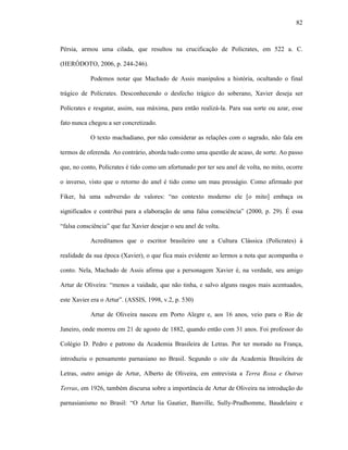 82
Pérsia, armou uma cilada, que resultou na crucificação de Polícrates, em 522 a. C.
(HERÓDOTO, 2006, p. 244-246).
Podemos notar que Machado de Assis manipulou a história, ocultando o final
trágico de Polícrates. Desconhecendo o desfecho trágico do soberano, Xavier deseja ser
Polícrates e resgatar, assim, sua máxima, para então realizá-la. Para sua sorte ou azar, esse
fato nunca chegou a ser concretizado.
O texto machadiano, por não considerar as relações com o sagrado, não fala em
termos de oferenda. Ao contrário, aborda tudo como uma questão de acaso, de sorte. Ao passo
que, no conto, Polícrates é tido como um afortunado por ter seu anel de volta, no mito, ocorre
o inverso, visto que o retorno do anel é tido como um mau presságio. Como afirmado por
Fiker, há uma subversão de valores: “no contexto moderno ele [o mito] embaça os
significados e contribui para a elaboração de uma falsa consciência” (2000, p. 29). É essa
“falsa consciência” que faz Xavier desejar o seu anel de volta.
Acreditamos que o escritor brasileiro une a Cultura Clássica (Polícrates) à
realidade da sua época (Xavier), o que fica mais evidente ao lermos a nota que acompanha o
conto. Nela, Machado de Assis afirma que a personagem Xavier é, na verdade, seu amigo
Artur de Oliveira: “menos a vaidade, que não tinha, e salvo alguns rasgos mais acentuados,
este Xavier era o Artur”. (ASSIS, 1998, v.2, p. 530)
Artur de Oliveira nasceu em Porto Alegre e, aos 16 anos, veio para o Rio de
Janeiro, onde morreu em 21 de agosto de 1882, quando então com 31 anos. Foi professor do
Colégio D. Pedro e patrono da Academia Brasileira de Letras. Por ter morado na França,
introduziu o pensamento parnasiano no Brasil. Segundo o site da Academia Brasileira de
Letras, outro amigo de Artur, Alberto de Oliveira, em entrevista a Terra Roxa e Outras
Terras, em 1926, também discursa sobre a importância de Artur de Oliveira na introdução do
parnasianismo no Brasil: “O Artur lia Gautier, Banville, Sully-Prudhomme, Baudelaire e
 