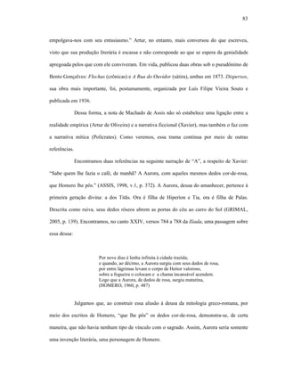 83
empolgava-nos com seu entusiasmo.” Artur, no entanto, mais conversou do que escreveu,
visto que sua produção literária é escassa e não corresponde ao que se espera da genialidade
apregoada pelos que com ele conviveram. Em vida, publicou duas obras sob o pseudônimo de
Bento Gonçalves: Flechas (crônicas) e A Rua do Ouvidor (sátira), ambas em 1873. Dispersos,
sua obra mais importante, foi, postumamente, organizada por Luís Filipe Vieira Souto e
publicada em 1936.
Dessa forma, a nota de Machado de Assis não só estabelece uma ligação entre a
realidade empírica (Artur de Oliveira) e a narrativa ficcional (Xavier), mas também o faz com
a narrativa mítica (Polícrates). Como veremos, essa trama continua por meio de outras
referências.
Encontramos duas referências na seguinte narração de “A”, a respeito de Xavier:
“Sabe quem lhe fazia o café, de manhã? A Aurora, com aqueles mesmos dedos cor-de-rosa,
que Homero lhe pôs.” (ASSIS, 1998, v.1, p. 372). A Aurora, deusa do amanhecer, pertence à
primeira geração divina: a dos Titãs. Ora é filha de Hiperíon e Tia, ora é filha de Palas.
Descrita como ruiva, seus dedos róseos abrem as portas do céu ao carro do Sol (GRIMAL,
2005, p. 139). Encontramos, no canto XXIV, versos 784 a 788 da Ilíada, uma passagem sobre
essa deusa:
Por nove dias é lenha infinita à cidade trazida;
e quando, ao décimo, a Aurora surgiu com seus dedos de rosa,
por entre lágrimas levam o corpo de Heitor valoroso,
sobre a fogueira o colocam e a chama incansável acendem.
Logo que a Aurora, de dedos de rosa, surgiu matutina,
(HOMERO, 1960, p. 487)
Julgamos que, ao construir essa alusão à deusa da mitologia greco-romana, por
meio dos escritos de Homero, “que lhe pôs” os dedos cor-de-rosa, demonstra-se, de certa
maneira, que não havia nenhum tipo de vínculo com o sagrado. Assim, Aurora seria somente
uma invenção literária, uma personagem de Homero.
 