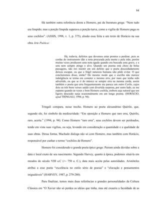 84
Há também outra referência direta a Homero, pai da literatura grega: “Nem tudo
era límpido; mas a porção límpida superava a porção turva, como a vigília de Homero paga os
seus cochilos”. (ASSIS, 1998, v. 1, p. 375), alusão essa feita a um texto de Horácio na sua
obra Arte Poética:
Há, todavia, defeitos que devemos estar prontos a perdoar, pois as
cordas do instrumento dão a nota procurada pela mente e pela mão, porém
muitas vezes produzem uma nota aguda quando era buscada uma grave, e a
seta nem sempre atinge o alvo. Quando um poema está cheio de belas
passagens, não irei insistir em um defeito que o poeta descuidadamente
deixou escapar, ou que a frágil natureza humana não pôde evitar. O que
concluiremos disso, então? Do mesmo modo que o escriba não merece
indulgência se teima em cometer o mesmo erro, por mais que tenha sido
advertido, ou que se ri do músico se sempre erra na mesma corda, assim
também o poeta que erra frequentemente me parece um outro Cerilo, cujos
dois ou três bons versos saúdo com divertida surpresa, por outro lado, eu me
espanto quando às vezes o bom Homero cochila, embora seja natural que um
ligeiro descuido surja ocasionalmente em um longo poema. (HORÁCIO,
apud TRINGALI, 1994, p. 94).
Tringali compara, nesse trecho, Homero ao poeta alexandrino Quérilo, que,
segundo ele, foi símbolo da mediocridade: “Em oposição a Homero que raro erra, Quérilo,
raro, acerta.” (1994, p. 94). Como Homero “raro erra”, seus cochilos devem ser perdoados,
tendo em vista suas vigílias, ou seja, levando em consideração a quantidade e a qualidade de
suas obras. Dessa forma, Machado dialoga não só com Homero, mas também com Horácio,
responsável por cunhar o termo “cochilos de Homero”.
Homero foi considerado o grande poeta épico grego. Pairam ainda dúvidas sobre a
data e local exato de seu nascimento. Segundo Harvey, quanto à época, podemos situá-la em
meados do século VIII a.C (+- 750 a. C.), data mais aceita pelas autoridades. Aristóteles
atribui a esse poeta “excelência no estilo sério de poesia” e “elocução e pensamentos
inigualáveis” (HARVEY, 1987, p. 279-280).
Para finalizar, temos mais duas referências a grandes personalidades da Cultura
Clássica em “O Xavier não só perdeu as idéias que tinha, mas até exauriu a faculdade de as
 