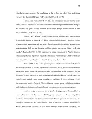 85
criar; ficou o que sabemos. Que moeda rara se lhe vê hoje nas mãos? Que sestércio de
Horácio? Que dracma de Péricles? Nada”. (ASSIS, 1998, v. 1, p. 375).
Horácio, que viveu entre 65 e 8 a.C., foi considerado um dos maiores poetas
latinos, devido à perfeição de sua forma de escrita. Foi também governador militar protegido
de Mecenas, de quem recebeu milhares de sestércios (antiga moeda romana) e uma
propriedade (HARVEY, 1987, p. 280).
Péricles (500 a 429 a.C) foi um célebre estadista ateniense, tido como a grande
personalidade política do século V a.C. Eleito estratego inúmeras vezes, “dominou” Atenas
pela sua oratória persuasiva e pelo seu caráter. Possuía como objetivo político fazer de Atenas
uma democracia ideal, “em que houvesse equilíbrio entre os interesses do Estado e os de cada
cidadão” (HARVEY, 1987, p. 388). Outro motivo para a consagração de Péricles foram as
obras de engenharia e arquitetura executadas durante sua “administração”. Pode-se destacar,
entre elas, o Pártenon, o Propileus e a Muralha Longa entre Atenas e Pireu.
Ramos (2008, p. 80) destaca que “em geral, a citação ou alusão tem o objetivo de
dar mais credibilidade ao discurso argumentativo de quem a utiliza. No discurso machadiano,
no entanto, muitas vezes ela aparece distorcida ou truncada e acaba assumindo funções
diferentes.” Assim, Machado de Assis, ao fazer alusão a Plínio, Homero, Horácio e Péricles,
constrói uma analogia entre esses pensadores e políticos da época clássica, Xavier
(personagem do conto) e Artur de Oliveira. O ponto comum para o estabelecimento dessa
analogia é a excelência em oratória e influência que todas essas personagens exerceram.
Machado troça, no entanto, com a questão da perpetuação: Homero, Plínio e
Horácio deixaram várias obras escritas; Péricles, por sua vez, teve seu destaque na política,
realizando inúmeros feitos em Atenas; contrariamente Xavier, apesar de rico em ideias, não
conseguiu concretizá-las de forma literária. Artur de Oliveira é também distanciado de
Xavier, como declara Machado: “se o da minha invenção morreu exausto de espírito, não
 