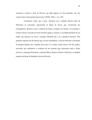 86
aconteceu o mesmo a Artur de Oliveira, que pôde alguma vez ficar prostrado, mas não
exauriu nunca a força genial que possuía” (ASSIS, 1998, v. 2, p. 530).
Concluímos, então, que o autor brasileiro une a tradição clássica (mito de
Polícrates) ao comezinho, representado na figura de Xavier, que, inconsciente das
consequências, desejava, como o soberano de Samos, recuperar seu tesouro. Ao contrapor a
Cultura Clássica, buscada em textos literários gregos e romanos, à sociedade brasileira de seu
tempo, que almejava ser como a européia, Machado põe a nu o paradoxo brasileiro. Não
podemos esquecer-nos de destacar que, no texto machadiano, o mito de Polícrates é destituído
de qualquer ligação com o sagrado, bem como o é a alusão à deusa Aurora. Por fim, ainda é
necessário que salientemos a existência de um truncado jogo intertextual entre a ficção
(Xavier), a mitologia (Polícrates), a história (Plínio, Homero, Horácio e Péricles) e a realidade
empírica da época de Machado (Artur de Oliveira).
 