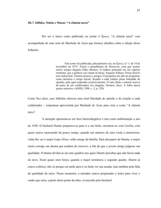 87
III.7. Sílfides, Ninfas e Musas: “A chinela turca”
Por ser o único conto publicado no jornal A Época, “A chinela turca” vem
acompanhada de uma nota de Machado de Assis que fornece detalhes sobre a edição desse
folhetim:
Este conto foi publicado, pela primeira vez, na Época, n.º 1, de 14 de
novembro de 1875. Trazia o pseudônimo de Manassés, com que assinei
outros artigos daquela folha efêmera. O redator principal era um espírito
eminente, que a política veio tomar às letras: Joaquim Nabuco. Posso dizê-lo
sem indiscrição. Éramos poucos e amigos. O programa era não ter programa,
como declarou o artigo inicial, ficando a cada redator plena liberdade de
opinião, pela qual respondia exclusivamente. O tom (feita a natural reserva
da parte de um colaborador) era elegante, literário, ático. A folha durou
quatro números. (ASSIS, 1998, v. 2, p. 529)
Como fica claro, esse folhetim oferecia uma total liberdade de opinião e de criação a cada
colaborador – conjuntura aproveitada por Machado de Assis para criar o conto “A chinela
turca”.
A narração apresenta-se em foco heterodiegético e tem como ambientação o ano
de 1850. O bacharel Duarte preparava-se para ir a um baile, encontrar-se com Cecília, com
quem estava namorando há pouco tempo, quando um anúncio de uma visita o aterrorizou:
vinha lhe ver o major Lopo Alves, velho amigo da família. Para desespero de Duarte, o major
trazia consigo um drama que acabara de escrever, a fim de que o jovem amigo julgasse sua
qualidade. O drama dividia-se em sete quadros nos quais Duarte percebeu que não havia nada
de novo. Eram quase onze horas, quando o major terminava o segundo quadro. Duarte já
estava colérico, não só porque era tarde para ir ao baile ver sua amada, mas também pela falta
de qualidade do texto. Nesse momento, o narrador estava preparando o leitor para viver o
sonho que seria, a partir desse ponto da obra, vivenciado pelo bacharel.
 