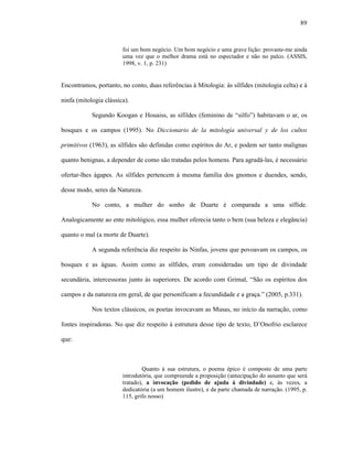 89
foi um bom negócio. Um bom negócio e uma grave lição: provaste-me ainda
uma vez que o melhor drama está no espectador e não no palco. (ASSIS,
1998, v. 1, p. 231)
Encontramos, portanto, no conto, duas referências à Mitologia: às sílfides (mitologia celta) e à
ninfa (mitologia clássica).
Segundo Koogan e Houaiss, as sífildes (feminino de “silfo”) habitavam o ar, os
bosques e os campos (1995). No Diccionario de la mitología universal y de los cultos
primitivos (1963), as sílfides são definidas como espíritos do Ar, e podem ser tanto malignas
quanto benignas, a depender de como são tratadas pelos homens. Para agradá-las, é necessário
ofertar-lhes ágapes. As sílfides pertencem à mesma família dos gnomos e duendes, sendo,
desse modo, seres da Natureza.
No conto, a mulher do sonho de Duarte é comparada a uma síflide.
Analogicamente ao ente mitológico, essa mulher oferecia tanto o bem (sua beleza e elegância)
quanto o mal (a morte de Duarte).
A segunda referência diz respeito às Ninfas, jovens que povoavam os campos, os
bosques e as águas. Assim como as sílfides, eram consideradas um tipo de divindade
secundária, intercessoras junto às superiores. De acordo com Grimal, “São os espíritos dos
campos e da natureza em geral, de que personificam a fecundidade e a graça.” (2005, p.331).
Nos textos clássicos, os poetas invocavam as Musas, no início da narração, como
fontes inspiradoras. No que diz respeito à estrutura desse tipo de texto, D’Onofrio esclarece
que:
Quanto à sua estrutura, o poema épico é composto de uma parte
introdutória, que compreende a proposição (antecipação do assunto que será
tratado), a invocação (pedido de ajuda à divindade) e, às vezes, a
dedicatória (a um homem ilustre), e da parte chamada de narração. (1995, p.
115, grifo nosso)
 