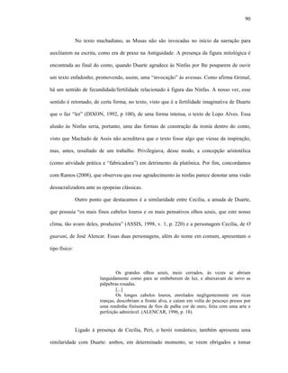 90
No texto machadiano, as Musas não são invocadas no início da narração para
auxiliarem na escrita, como era de praxe na Antiguidade. A presença da figura mitológica é
encontrada ao final do conto, quando Duarte agradece às Ninfas por lhe pouparem de ouvir
um texto enfadonho, promovendo, assim, uma “invocação” às avessas. Como afirma Grimal,
há um sentido de fecundidade/fertilidade relacionado à figura das Ninfas. A nosso ver, esse
sentido é retomado, de certa forma, no texto, visto que é a fertilidade imaginativa de Duarte
que o faz “ler” (DIXON, 1992, p 100), de uma forma intensa, o texto de Lopo Alves. Essa
alusão às Ninfas seria, portanto, uma das formas de construção da ironia dentro do conto,
visto que Machado de Assis não acreditava que o texto fosse algo que viesse da inspiração,
mas, antes, resultado de um trabalho. Privilegiava, desse modo, a concepção aristotélica
(como atividade prática e “fabricadora”) em detrimento da platônica. Por fim, concordamos
com Ramos (2008), que observou que esse agradecimento às ninfas parece denotar uma visão
dessacralizadora ante as epopeias clássicas.
Outro ponto que destacamos é a similaridade entre Cecília, a amada de Duarte,
que possuía “os mais finos cabelos louros e os mais pensativos olhos azuis, que este nosso
clima, tão avaro deles, produzira” (ASSIS, 1998, v. 1, p. 220) e a personagem Cecília, de O
guarani, de José Alencar. Essas duas personagens, além do nome em comum, apresentam o
tipo físico:
Os grandes olhos azuis, meio cerrados, às vezes se abriam
languidamente como para se embeberem de luz, e abaixavam de novo as
pálpebras rosadas.
[...]
Os longos cabelos louros, enrolados negligentemente em ricas
tranças, descobriam a fronte alva, e caíam em volta do pescoço presos por
uma rendinha finíssima de fios de palha cor de ouro, feita com uma arte e
perfeição admirável. (ALENCAR, 1996, p. 18).
Ligado à presença de Cecília, Peri, o herói romântico, também apresenta uma
similaridade com Duarte: ambos, em determinado momento, se veem obrigados a tomar
 