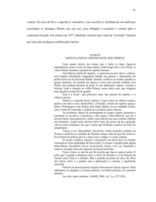 91
veneno. No caso de Peri, a ingestão é voluntária, e seu sacrifício é resultado de um ardil para
exterminar os inimigos; Duarte, por sua vez, seria obrigado a consumir o veneno após o
casamento forçado. Em crônica de 1877, Machado constrói uma visão da “evolução” literária
por meio das mudanças sofridas pelos heróis:
LIVRO II
AQUILES, ENÉIAS, DOM QUIXOTE, ROCAMBOLE
Estes quatro heróis, por menos que o leitor os ligue, ligam-se
naturalmente como os elos de uma cadeia. Cada tempo tem a sua Ilíada; as
várias Ilíadas formam a epopéia do espírito humano.
Na infância o herói foi Aquiles, - o guerreiro juvenil, altivo, colérico,
mas simples, desafetado, largamente talhado em granito, e destacando um
perfil eterno no céu da loura Hélade. Irritado, acolhe-se às tendas; quando os
gregos perecem, sai armado em guerra e trava esse imortal combate com
Heitor, que nenhum homem de gosto lê sem admiração; depois, vencido o
inimigo, cede o despojo ao velho Príamo, nessa outra cena, que ninguém
mais igualou ou nem há de igualar.
Esta é a Ilíada dos primeiros anos, das auroras do espírito, é a
infância da arte.
Enéias é o segundo herói, valente e viajor como um alferes romano,
poético em todo o caso, melancólico, civilizado, mistura de espírito grego e
latino. Prolongou-se este Enéias pela Idade Média, fez-se soldadão cristão,
com o nome de Tancredo, e acabou em cavalarias altas e baixas.
As cavalarias, depois de estromparem os corpos à gente, passaram a
estrompar os ouvidos e a paciência, e daí surgiu o Dom Quixote, que foi o
terceiro herói, alma generosa e nobre, mas ridícula nos atos, embora sublime
nas intenções. Ainda nesse terceiro herói luzia um pouco da luz aquileida,
com as cores modernas, luz que o nosso gás brilhante e prático de todo fez
empalidecer.
Tocou a vez a Rocambole. Este herói, vendo arrasado o palácio de
Príamo e desfeitos os moinhos da Mancha, lançou mão do que lhe restava e
fez-se herói de polícia, pôs-se a lutar com o código e o senso comum.
O século é prático, esperto e censurável; seu herói deve ter feições
consoantes a estas qualidades de bom cunho. E porque a epopéia pede algum
maravilhoso, Rocambole fez-se inverossímil; morre, vive, cai, barafusta e
some-se, tal qual como um capoeira em dia de procissão.
Veja o leitor, se não há um fio secreto que liga os quatro heróis. É
certo que é grande a distância entre o herói de Homero e o de Ponson du
Terrail, entre Tróia e o xilindró. Mas é questão de ponto de vista. Os olhos
são outros; outro é o quadro; mas a admiração é a mesma, e igualmente
merecida.
Outrora excitavam pasmo aquelas descomunais lanças argivas. Hoje
admiramos os alçapões, os nomes postiços, as barbas postiças, as aventuras
postiças.
Ao cabo, tudo é admirar. (ASSIS, 2004, vol. 3, p. 357-358)
 