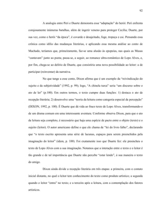 92
A analogia entre Peri e Duarte demonstra essa “adaptação” do herói: Peri enfrenta
corajosamente inúmeras batalhas, além de ingerir veneno para proteger Cecília; Duarte, por
sua vez, como o herói “da época”, é covarde e desajeitado, foge, tropeça e cai. Pensando essa
crônica como idílio das mudanças literárias, e aplicando essa mesma análise ao conto de
Machado, teríamos que, primeiramente, faz-se uma alusão às epopeias, nas quais as Musas
“cantavam” junto ao poeta; passa-se, a seguir, ao romance ultra-romântico de Lopo Alves, e,
por fim, chega-se ao delírio de Duarte, que consistiria uma nova possibilidade ao leitor: a de
participar (reinventar) da narrativa.
No que tange a esse conto, Dixon afirma que é um exemplo da “reivindicação do
sujeito e da subjetividade” (1992, p. 99); logo, “A chinela turca” seria “um discurso sobre o
ato de ler” (p.100). Em outros termos, o texto cumpre duas funções: 1) destaca o ato de
recepção literária; 2) desenvolve uma “teoria da leitura como categoria especial da percepção”
(DIXON, 1992, p. 100). É Duarte que dá vida ao fraco texto de Lopo Alves, transformando-o
de um drama comum em uma interessante aventura. Conforme observa Dixon, para que o ato
da leitura seja completo, é necessário que haja uma espécie de pacto entre o objeto (texto) e o
sujeito (leitor). O autor americano define o que ele chama de “lei do livro falho”, declarando
que “o texto escrito apresenta uma série de lacunas, espaços para serem preenchidos pela
imaginação do leitor” (idem, p. 100). Foi exatamente isso que Duarte fez: ele preencheu o
texto de Lopo Alves com a sua imaginação. Notamos que a interação entre o texto e o leitor é
tão grande e de tal importância que Duarte não percebe “estar lendo”, à sua maneira o texto
do amigo.
Dixon ainda divide a recepção literária em três etapas: a primeira, com o contato
inicial distante, no qual o leitor tem conhecimento do texto como produto artístico; a segunda
quando o leitor “entra” no texto; e a terceira após a leitura, com a contemplação dos fatores
artísticos.
 