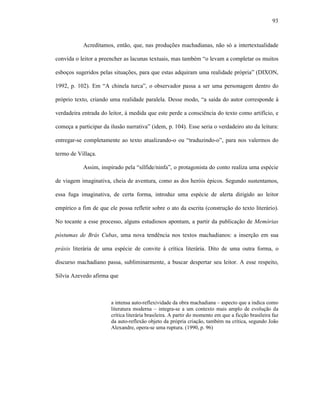 93
Acreditamos, então, que, nas produções machadianas, não só a intertextualidade
convida o leitor a preencher as lacunas textuais, mas também “o levam a completar os muitos
esboços sugeridos pelas situações, para que estas adquiram uma realidade própria” (DIXON,
1992, p. 102). Em “A chinela turca”, o observador passa a ser uma personagem dentro do
próprio texto, criando uma realidade paralela. Desse modo, “a saída do autor corresponde à
verdadeira entrada do leitor, à medida que este perde a consciência do texto como artifício, e
começa a participar da ilusão narrativa” (idem, p. 104). Esse seria o verdadeiro ato da leitura:
entregar-se completamente ao texto atualizando-o ou “traduzindo-o”, para nos valermos do
termo de Villaça.
Assim, inspirado pela “sílfide/ninfa”, o protagonista do conto realiza uma espécie
de viagem imaginativa, cheia de aventura, como as dos heróis épicos. Segundo sustentamos,
essa fuga imaginativa, de certa forma, introduz uma espécie de alerta dirigido ao leitor
empírico a fim de que ele possa refletir sobre o ato da escrita (construção do texto literário).
No tocante a esse processo, alguns estudiosos apontam, a partir da publicação de Memórias
póstumas de Brás Cubas, uma nova tendência nos textos machadianos: a inserção em sua
práxis literária de uma espécie de convite à crítica literária. Dito de uma outra forma, o
discurso machadiano passa, subliminarmente, a buscar despertar seu leitor. A esse respeito,
Silvia Azevedo afirma que
a intensa auto-reflexividade da obra machadiana – aspecto que a indica como
literatura moderna – integra-se a um contexto mais amplo de evolução da
crítica literária brasileira. A partir do momento em que a ficção brasileira faz
da auto-reflexão objeto da própria criação, também na crítica, segundo João
Alexandre, opera-se uma ruptura. (1990, p. 96)
 