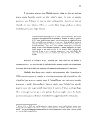 94
É interessante notarmos como Machado passou a educar seu leitor por meio da
própria escrita, buscando torná-lo um leitor crítico21
, atento. No conto em questão,
percebemos esse fenômeno por meio da leitura metalinguística e também por meio da
retomada dos textos clássicos. Sobre esse aspecto, Lúcia Granja, estudando a crônica
machadiana, notou que a citação funciona
como instrumento de manipulação do leitor, o qual, se desatento, deixar-se-á
iludir pelo uso distorcido que o narrador faz do texto da tradição literária.
[...] O texto literário citado aparece em seu próprio texto para justificar os
fatos comezinhos ou particulares, o que cria a desproporção e acentua a
sátira que ele endereça aos fatos que comenta (ao caráter da personagem que
fica em exposição) e que o deixa, como narrador, em uma posição ao mesmo
tempo elevada e frágil: elevada porque ele é o grande manipulador do verbo;
frágil porque o seu leitor, se não for ele próprio frágil, perceberá as
manobras de que se serve o narrador para compor a sua manipulação, das
quais, ele mesmo, deixa uma pontinha em exposição. (GRANJA, 2000, p.
97-98)
Baseados na afirmação acima, julgamos que, nesse conto (e em outros), o
narrador procede a um uso distorcido da tradição literária visando atender suas necessidades
bem como dois de seus objetivos: manipular o leitor desatento e despertar o leitor crítico.
Machado, dessa forma, une o clássico, aqui representado pelas Ninfas/Musas e
Sílfides, que nos reenviam às epopeias, ao comezinho, representado pelo péssimo drama (não
original) de Lopo Alves. As epopeias, legado da Cultura Clássica, eram praticamente sagradas
e narravam os grandes feitos dos heróis. Eram, no entanto, textos “fechados”, ou seja, não
propiciavam ao leitor a oportunidade de participar da narrativa. O drama escrito por Lopo
Alves permite, por sua vez, que o leitor participe do ato de criação, como o fez Duarte,
exemplificando o processo de leitura “autorreflexiva” que permeia os textos machadianos.
21
Grosser (1986, p. 17-27) tece considerações sobre o pacto narrativo que se estabelece entre leitor e autor,
distinguindo três modalidades de leitores: o ingênuo (aceita a obra como verdadeira), o disponível (ciente que a
história é fictícia, mas disposto a deixar a leitura fluir) e o crítico (leitor analítico que se prende a fatos ou trechos
na busca de relações e significados).
 