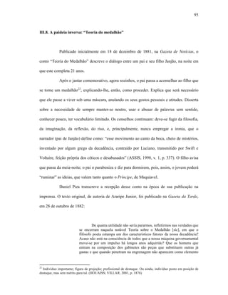 95
III.8. A paideia inversa: “Teoria do medalhão”
Publicado inicialmente em 18 de dezembro de 1881, na Gazeta de Notícias, o
conto “Teoria do Medalhão” descreve o diálogo entre um pai e seu filho Janjão, na noite em
que este completa 21 anos.
Após o jantar comemorativo, agora sozinhos, o pai passa a aconselhar ao filho que
se torne um medalhão22
, explicando-lhe, então, como proceder. Explica que será necessário
que ele passe a viver sob uma máscara, anulando os seus gostos pessoais e atitudes. Disserta
sobre a necessidade de sempre manter-se neutro, usar e abusar de palavras sem sentido,
conhecer pouco, ter vocabulário limitado. Os conselhos continuam: deve-se fugir da filosofia,
da imaginação, da reflexão, do riso, e, principalmente, nunca empregar a ironia, que o
narrador (pai de Janjão) define como: “esse movimento ao canto da boca, cheio de mistérios,
inventado por algum grego da decadência, contraído por Luciano, transmitido por Swift e
Voltaire, feição própria dos céticos e desabusados” (ASSIS, 1998, v. 1, p. 337). O filho avisa
que passa da meia-noite; o pai o parabeniza e diz para dormirem, pois, assim, o jovem poderá
“ruminar” as ideias, que valem tanto quanto o Príncipe, de Maquiavel.
Daniel Piza transcreve a recepção desse conto na época de sua publicação na
imprensa. O texto original, de autoria de Araripe Junior, foi publicado na Gazeta da Tarde,
em 28 de outubro de 1882:
De quanta utilidade não seria pararmos, refletirmos nas verdades que
se encerram naquela notável Teoria sobre o Medalhão [sic], em que o
filósofo poeta estampa um dos característicos fatores da nossa decadência?
Acaso não está na consciência de todos que a nossa máquina governamental
move-se por um impulso há longos anos adquirido? Que os homens que
entram na composição dos gabinetes são peças que substituem outras já
gastas e que quando penetram na engrenagem não aparecem como elemento
22
Indivíduo importante; figura de projeção; profissional de destaque. Ou ainda, indivíduo posto em posição de
destaque, mas sem mérito para tal. (HOUAISS; VILLAR, 2001, p. 1876)
 