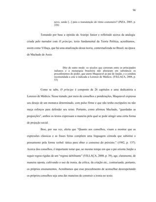 96
novo, senão [...] para a manutenção do ritmo costumeiro? (PIZA, 2005, p.
226)
Tomando por base a opinião de Araripe Junior e refletindo acerca da analogia
criada pelo narrador com O príncipe, texto fundamental da Teoria Política, acreditamos,
assim como Villaça, que há uma atualização dessa teoria, contextualizada no Brasil, na época
de Machado de Assis:
Dito de outro modo: os séculos que correram entre os principados
italianos e a monarquia brasileira não alteraram em substância os
procedimentos do poder, que unem Maquiavel ao pai de Janjão, e a conduta
recomendada a este à indicada a Lorenzo de Médicis. (VILLAÇA, 2008, p.
53)
Como se sabe, O príncipe é composto de 26 capítulos e uma dedicatória a
Lorenzo de Médicis. Nesse tratado, por meio de conselhos e ponderações, Maquiavel expressa
seu desejo de um monarca determinado, com pulso firme e que não tenha escrúpulos ou não
meça esforços para defender seu reino. Portanto, como afirmou Machado, “guardadas as
proporções”, ambos os textos expressam a maneira pela qual se pode atingir uma certa forma
de projeção social.
Bosi, por sua vez, alerta que “Quanto aos conselhos, visam a mostrar que as
expressões clássicas e as frases feitas compõem uma linguagem cômoda que substitui o
pensamento pela forma verbal: tática para obter o consenso do próximo.” (1982, p. 137).
Acerca dos conselhos, é importante notar que, ao mesmo tempo em que o pai orienta Janjão a
seguir regras rígidas de um “regime debilitante” (VILLAÇA, 2008, p. 39), age, claramente, de
maneira oposta, cultivando o uso da ironia, da crítica, da criação etc., contrariando, portanto,
os próprios ensinamentos. Acreditamos que esse procedimento de aconselhar desrespeitando
os próprios conselhos seja uma das maneiras de construir a ironia no texto.
 
