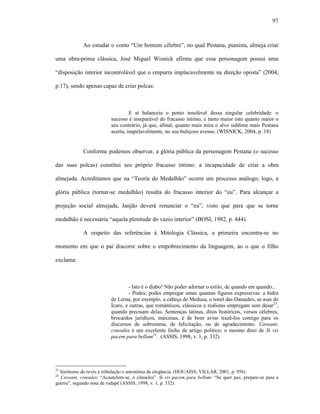 97
Ao estudar o conto “Um homem célebre”, no qual Pestana, pianista, almeja criar
uma obra-prima clássica, José Miguel Wisnick afirma que essa personagem possui uma
“disposição interior incontrolável que o empurra implacavelmente na direção oposta” (2004,
p.17), sendo apenas capaz de criar polcas:
E aí balanceia o ponto insolúvel dessa singular celebridade: o
sucesso é inseparável do fracasso íntimo, e tanto maior este quanto maior o
seu contrário, já que, afinal, quanto mais mira o alvo sublime mais Pestana
acerta, inapelavelmente, no seu buliçoso avesso. (WISNICK, 2004, p. 18)
Conforme podemos observar, a glória pública da personagem Pestana (o sucesso
das suas polcas) constitui seu próprio fracasso íntimo: a incapacidade de criar a obra
almejada. Acreditamos que na “Teoria do Medalhão” ocorre um processo análogo; logo, a
glória pública (tornar-se medalhão) resulta do fracasso interior do “eu”. Para alcançar a
projeção social almejada, Janjão deverá renunciar o “eu”, visto que para que se torne
medalhão é necessária “aquela plenitude do vazio interior” (BOSI, 1982, p. 444).
A respeito das referências à Mitologia Clássica, a primeira encontra-se no
momento em que o pai discorre sobre o empobrecimento da linguagem, ao o que o filho
exclama:
- Isto é o diabo! Não poder adornar o estilo, de quando em quando...
- Podes; podes empregar umas quantas figuras expressivas: a hidra
de Lerna, por exemplo, a cabeça de Medusa, o tonel das Danaides, as asas de
Ícaro, e outras, que românticos, clássicos e realistas empregam sem desar23
,
quando precisam delas. Sentenças latinas, ditos históricos, versos célebres,
brocardos jurídicos, máximas, é de bom aviso trazê-los contigo para os
discursos de sobremesa, de felicitação, ou de agradecimento. Caveant,
consules é um excelente fecho de artigo político; o mesmo direi de Si vis
pacem para bellum24
. (ASSIS, 1998, v. 1, p. 332)
23
Sinônimo de revés e tribulação e antonímia de elegância. (HOUAISS; VILLAR, 2001, p. 956)
24
Caveant, consules: “Acautelem-se, ó cônsules”. Si vis pacem para bellum: “Se quer paz, prepare-se para a
guerra”, segundo nota de rodapé (ASSIS, 1998, v. 1, p. 332).
 