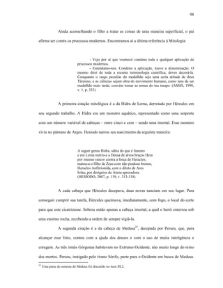 98
Ainda aconselhando o filho a tratar as coisas de uma maneira superficial, o pai
afirma ser contra os processos modernos. Encontramos aí a última referência à Mitologia:
- Vejo por aí que vosmecê condena toda e qualquer aplicação de
processos modernos.
- Entendamo-nos. Condeno a aplicação, louvo a denominação. O
mesmo direi de toda a recente terminologia científica; deves decorá-la.
Conquanto o rasgo peculiar do medalhão seja uma certa atitude de deus
Término, e as ciências sejam obra do movimento humano, como tens de ser
medalhão mais tarde, convém tomar as armas do teu tempo. (ASSIS, 1998,
v. 1, p. 333)
A primeira citação mitológica é a da Hidra de Lerna, derrotada por Hércules em
seu segundo trabalho. A Hidra era um monstro aquático, representado como uma serpente
com um número variável de cabeças – entre cinco e cem – sendo uma imortal. Esse monstro
vivia no pântano de Argos. Hesíodo narrou seu nascimento da seguinte maneira:
A seguir gerou Hidra, sábia do que é funesto
e em Lerna nutriu-a a Deusa de alvos braços Hera
por imenso rancor contra a força de Heracles;
matou-a o filho de Zeus com não piedoso bronze,
Heracles Anfitrionida, com o dileto de Ares
Iolau, por desígnios de Atena apresadora.
(HESÍODO, 2007, p. 119, v. 313-318)
A cada cabeça que Hércules decepava, duas novas nasciam em seu lugar. Para
conseguir cumprir sua tarefa, Hércules queimava, imediatamente, com fogo, o local do corte
para que este cicatrizasse. Sobrou então apenas a cabeça imortal, a qual o herói enterrou sob
uma enorme rocha, recebendo a ordem de sempre vigiá-la.
A segunda citação é a da cabeça de Medusa25
, decepada por Perseu, que, para
alcançar esse feito, contou com a ajuda dos deuses e com o uso de muita inteligência e
coragem. As três irmãs Górgonas habitavam no Extremo Ocidente, não muito longe do reino
dos mortos. Perseu, instigado pelo tirano Sérifo, parte para o Ocidente em busca de Medusa.
25
Uma parte do mitema de Medusa foi discutido no item III.2.
 