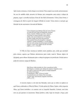 99
Após muitas aventuras, o herói chega ao seu destino. Para cumprir sua missão, primeiramente,
faz uso da sandália alada, presente de Hermes; por conseguinte, para cortar a cabeça da
górgona, segue o conselho da deusa Atena de não fitá-la diretamente. Utiliza, dessa forma, o
estratagema de olhá-la a partir da imagem refletida no escudo. Temos abaixo a narração que
Hesíodo faz do nascimento e da morte de Medusa:
Gerou Górgonas que habitam além do ínclito Oceano
os confis da noite (onde as Hespérides cantoras):
Esteno, Euríale e Medusa que sofre o funesto,
era mortal, as outras imortais e sem velhice
ambas, mas com ela deitou-se o Crina-preta
no macio prado entre flores de primavera.
Dela, quando Perseu lhe decapitou o pescoço,
surgiram o grande Aurigládio e o cavalo Pégaso;
tem este nome porque ao pé das águas do Oceano
nasceu, o outro com o gládio de ouro nas mãos.
(2007, p. 117, v. 274-283)
O filho de Zeus mostrou-se também muito prudente, pois, ainda que auxiliado
pelos deuses, esperou que Medusa adormecesse para, então, matá-la. Mesmo depois de
decepada, quem olhasse diretamente para a cabeça da górgona era petrificado. Ovídio narra o
poder do venenoso sangue de Medusa:
Mas Perseu vinha trazendo de volta o assombroso troféu
Do Górgone, o monstro com cabeças de serpente. Enquanto voava
Por sobre as areias da Líbia, gotas de sangue pingaram
da cabeça do Gorgone
E mancharam o chão. A terra as recebia
E as transformava em víboras. Por essa razão,
A Líbia, hoje, está cheia de serpentes mortíferas.
(2003, p. 89)
A terceira citação é a do tonel das Danaides, nome que se refere ao suplício ao
qual foram condenadas as filhas de Dânao. O irmão gêmeo de Dânao, Egipto, tinha cinquenta
filhos, que foram instruídos a se casarem com as cinquenta Danaides. Contudo, nem estas
nem seu pai queriam os casamentos. Dânao preferiu, então, fugir em direção a Argos, para
 