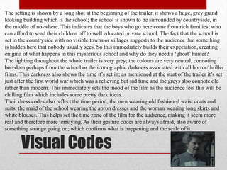 The setting is shown by a long shot at the beginning of the trailer, it shows a huge, grey grand
looking building which is the school; the school is shown to be surrounded by countryside, in
the middle of no-where. This indicates that the boys who go here come from rich families, who
can afford to send their children off to well educated private school. The fact that the school is
set in the countryside with no visible towns or villages suggests to the audience that something
is hidden here that nobody usually sees. So this immediately builds their expectation, creating
enigma of what happens in this mysterious school and why do they need a „ghost‟ hunter?
The lighting throughout the whole trailer is very grey; the colours are very neutral, connoting
boredom perhaps from the school or the iconographic darkness associated with all horror/thriller
films. This darkness also shows the time it‟s set in; as mentioned at the start of the trailer it‟s set
just after the first world war which was a relieving but sad time and the greys also connote old
rather than modern. This immediately sets the mood of the film as the audience feel this will be
chilling film which includes some pretty dark ideas.
Their dress codes also reflect the time period, the men wearing old fashioned waist coats and
suits, the maid of the school wearing the apron dresses and the woman wearing long skirts and
white blouses. This helps set the time zone of the film for the audience, making it seem more
real and therefore more terrifying. As their gesture codes are always afraid, also aware of
something strange going on; which confirms what is happening and the scale of it.


       Visual Codes
 