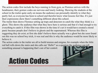 The action codes first include the boys running in from gym, as Florence arrives with the
headmaster, their gesture codes are nervous and lonely looking. Showing the students at the
school in the trailer quite early on means the audience can personally identify to what they
partly feel, as everyone has been to school and therefor know what lessons feel like. It‟s just
their expressions show there‟s something different about this school.
The trailer then shows Florence setting up traps and detectors to catch the what they think is a
ghost. This shows the audience that what they have here is serious and that it‟s bad enough to try
everything to catch it. If this film was shown in the time it‟s set it would have created a moral
panic because people don‟t believe in ghosts and the supernatural. Whereas this film is
suggesting they do exist; at first she didn‟t believe there actually was a ghost but she soon found
out this was no school boy trick, it was real and this is why the audience would be more likely to
believe it.
The action codes in the trailer are all to build tension and enigma; for example when the little
red ball rolls down the stairs and she calls out „Hello?‟ as a question the audience can tell
something unusual is happening that‟s out of her control.




       Action Codes
 