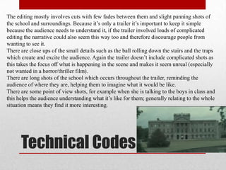 The editing mostly involves cuts with few fades between them and slight panning shots of
the school and surroundings. Because it‟s only a trailer it‟s important to keep it simple
because the audience needs to understand it, if the trailer involved loads of complicated
editing the narrative could also seem this way too and therefore discourage people from
wanting to see it.
There are close ups of the small details such as the ball rolling down the stairs and the traps
which create and excite the audience. Again the trailer doesn‟t include complicated shots as
this takes the focus off what is happening in the scene and makes it seem unreal (especially
not wanted in a horror/thriller film).
There are long shots of the school which occurs throughout the trailer, reminding the
audience of where they are, helping them to imagine what it would be like.
There are some point of view shots, for example when she is talking to the boys in class and
this helps the audience understanding what it‟s like for them; generally relating to the whole
situation means they find it more interesting.




      Technical Codes
 