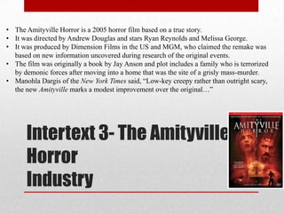 • The Amityville Horror is a 2005 horror film based on a true story.
• It was directed by Andrew Douglas and stars Ryan Reynolds and Melissa George.
• It was produced by Dimension Films in the US and MGM, who claimed the remake was
  based on new information uncovered during research of the original events.
• The film was originally a book by Jay Anson and plot includes a family who is terrorized
  by demonic forces after moving into a home that was the site of a grisly mass-murder.
• Manohla Dargis of the New York Times said, “Low-key creepy rather than outright scary,
  the new Amityville marks a modest improvement over the original…”




      Intertext 3- The Amityville
      Horror
      Industry
 