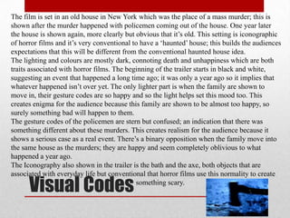 The film is set in an old house in New York which was the place of a mass murder; this is
shown after the murder happened with policemen coming out of the house. One year later
the house is shown again, more clearly but obvious that it‟s old. This setting is iconographic
of horror films and it‟s very conventional to have a „haunted‟ house; this builds the audiences
expectations that this will be different from the conventional haunted house idea.
The lighting and colours are mostly dark, connoting death and unhappiness which are both
traits associated with horror films. The beginning of the trailer starts in black and white,
suggesting an event that happened a long time ago; it was only a year ago so it implies that
whatever happened isn‟t over yet. The only lighter part is when the family are shown to
move in, their gesture codes are so happy and so the light helps set this mood too. This
creates enigma for the audience because this family are shown to be almost too happy, so
surely something bad will happen to them.
The gesture codes of the policemen are stern but confused; an indication that there was
something different about these murders. This creates realism for the audience because it
shows a serious case as a real event. There‟s a binary opposition when the family move into
the same house as the murders; they are happy and seem completely oblivious to what
happened a year ago.
The Iconography also shown in the trailer is the bath and the axe, both objects that are
associated with everyday life but conventional that horror films use this normality to create

      Visual Codes                           something scary.
 