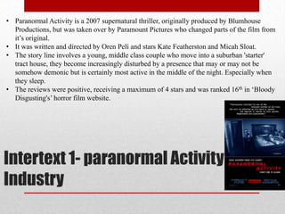 • Paranormal Activity is a 2007 supernatural thriller, originally produced by Blumhouse
  Productions, but was taken over by Paramount Pictures who changed parts of the film from
  it‟s original.
• It was written and directed by Oren Peli and stars Kate Featherston and Micah Sloat.
• The story line involves a young, middle class couple who move into a suburban 'starter'
  tract house, they become increasingly disturbed by a presence that may or may not be
  somehow demonic but is certainly most active in the middle of the night. Especially when
  they sleep.
• The reviews were positive, receiving a maximum of 4 stars and was ranked 16th in „Bloody
  Disgusting's‟ horror film website.




Intertext 1- paranormal Activity
Industry
 