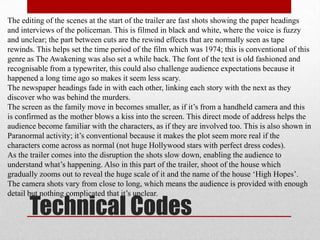 The editing of the scenes at the start of the trailer are fast shots showing the paper headings
and interviews of the policeman. This is filmed in black and white, where the voice is fuzzy
and unclear; the part between cuts are the rewind effects that are normally seen as tape
rewinds. This helps set the time period of the film which was 1974; this is conventional of this
genre as The Awakening was also set a while back. The font of the text is old fashioned and
recognisable from a typewriter, this could also challenge audience expectations because it
happened a long time ago so makes it seem less scary.
The newspaper headings fade in with each other, linking each story with the next as they
discover who was behind the murders.
The screen as the family move in becomes smaller, as if it‟s from a handheld camera and this
is confirmed as the mother blows a kiss into the screen. This direct mode of address helps the
audience become familiar with the characters, as if they are involved too. This is also shown in
Paranormal activity; it‟s conventional because it makes the plot seem more real if the
characters come across as normal (not huge Hollywood stars with perfect dress codes).
As the trailer comes into the disruption the shots slow down, enabling the audience to
understand what‟s happening. Also in this part of the trailer, shoot of the house which
gradually zooms out to reveal the huge scale of it and the name of the house „High Hopes‟.
The camera shots vary from close to long, which means the audience is provided with enough
detail but nothing complicated that it‟s unclear.

       Technical Codes
 