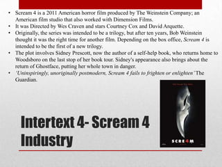 • Scream 4 is a 2011 American horror film produced by The Weinstein Company; an
  American film studio that also worked with Dimension Films.
• It was Directed by Wes Craven and stars Courtney Cox and David Arquette.
• Originally, the series was intended to be a trilogy, but after ten years, Bob Weinstein
  thought it was the right time for another film. Depending on the box office, Scream 4 is
  intended to be the first of a new trilogy.
• The plot involves Sidney Prescott, now the author of a self-help book, who returns home to
  Woodsboro on the last stop of her book tour. Sidney's appearance also brings about the
  return of Ghostface, putting her whole town in danger.
• ‘Uninspiringly, unoriginally postmodern, Scream 4 fails to frighten or enlighten’ The
  Guardian.




     Intertext 4- Scream 4
     Industry
 