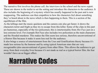 The narrative first involves the phone call, the interviews in the school and the news report.
These are shown in the trailer to set the setting and introduce the characters to the audience. It
also includes the beginning of a mystery which has usually happened in the past and is now
reappearing. The audience can then empathize to how the characters feel about something
they‟ve heard about in the news which is then happening to them. This is a section of the
equilibrium of the film.
As the killings start the music quickens and the camera cuts also get faster; it shows the
characters terror and fright as they try to escape from this killer. Some of the clips in this part
are humorous, especially of the two policemen; this is intertextuality from Hot Fuzz just on a
less extreme level. For example Hot Fuzz also includes two policemen as the main characters
and the Hooded murderer. This makes the film seem less serious, therefore unconventional of
a Horror film because it make it seem less real for the audience.
It also brings a source of entertainment from the Uses and Gratifications theory because it‟s
made less serious by the humour and by using typical American stars that are very
recognisable (also unconventional of genre) from other films. This allows the audience to get
away from their everyday lives because it‟s not made as real as a typical horror film; the fear
wouldn‟t have an as bigger effect.



     Narrative Codes
 